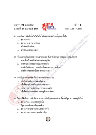 รหัสวิชา 02 สังคมศึกษา
วันเสาร์ที่ 25 กุมภาพันธ์ 2549 เวลา 15.00 - 17.00 น.
หน้า 12
41. สถาบันการเงินในข้อใดไม่ได้ให้บริการทางการเงินแก่บุคคลทั่วไป
1. ธนาคารกลาง
2. ธนาคารอาคารสงเคราะห์
3. บริษัทหลักทรัพย์
4. บริษัทเครดิตฟองซิเอร์
42. ข้อใดเป็นนโยบายการเงินแบบขยายตัว ในการแก้ปัญหาเศรษฐกิจของประเทศ
1. การเพิ่มปริมาณเงินในระบบเศรษฐกิจ
2. การขายหลักทรัพย์ของธนาคารกลาง
3. การจำกัดอัตราการขยายสินเชื่อของธนาคารพาณิชย์
4. การขึ้นอัตราดอกเบี้ยของธนาคารกลาง
43. ข้อใดไม่ใช่เหตุผลที่ทำให้รัฐบาลก่อหนี้สาธารณะ
1. เพื่อรักษาเสถียรภาพของรัฐบาล
2. เพื่อใช้จ่ายในกรณีงบประมาณขาดดุล
3. เพื่อสร้างความมั่นคงของระบบเศรษฐกิจ
4. เพื่อใช้จ่ายในการพัฒนาเศรษฐกิจและสังคม
44. ในกรณีที่เกิดภาวะเงินฝืด มาตรการข้อใดไม่สามารถนำมาใช้แก้ปัญหาทางเศรษฐกิจได้
1. ธนาคารกลางลดอัตราดอกเบี้ย
2. รัฐบาลลดอัตราภาษีมูลค่าเพิ่ม
3. ธนาคารพาณิชย์ลดการปล่อยสินเชื่อ
4. ธนาคารกลางลดการขายพันธบัตร
 