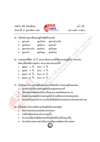 รหัสวิชา 02 สังคมศึกษา
วันเสาร์ที่ 25 กุมภาพันธ์ 2549 เวลา 15.00 - 17.00 น.
หน้า 13
45. ข้อใดเป็นรายการที่แสดงอยู่ในบัญชีเดินสะพัด
1. ดุลการค้า ดุลบริจาค ดุลการชำระเงิน
2. ดุลบริจาค ดุลบริการ ดุลการค้า
3. ดุลการชำระเงิน ดุลบริการ ดุลเงินทุน
4. ดุลการค้า ดุลเงินทุน ดุลบริจาค
46. นายเกษตรมีที่ดิน 30 ไร่ ต้องการจัดสรรการใช้ที่ดินตามทฤษฎีใหม่ เขาจะต้อง
จัดสรรที่ดินเพื่อการขุดสระ และการทำนาอย่างละกี่ไร่
1. ขุดสระ 6 ไร่ ทำนา 9 ไร่
2. ขุดสระ 9 ไร่ ทำนา 9 ไร่
3. ขุดสระ 10 ไร่ ทำนา 12 ไร่
4. ขุดสระ 12 ไร่ ทำนา 12 ไร่
47. ข้อใดแสดงว่าระบบเศรษฐกิจของประเทศไทยเป็นระบบเศรษฐกิจแบบผสม
1. เอกชนดำเนินกิจกรรมเศรษฐกิจทั้งแบบผูกขาดและเสรี
2. รัฐดำเนินการผลิตเฉพาะกิจการที่ส่งผลกระทบต่อสังคมส่วนรวม
3. มีกฎหมายควบคุมกิจกรรมเศรษฐกิจในด้านผลิตและการขายของเอกชน
4. มีตลาดสินค้าและบริการนานาชนิดทั้งที่ผลิตในประเทศและนำเข้าจากต่างประเทศ
48. ข้อใดแสดงว่าประเทศมีความเจริญเติบโตทางเศรษฐกิจ
1. สัดส่วนของคนยากจนต่อประชากรลดลง
2. รายได้เฉลี่ยต่อหัวของประชากรสูงขึ้น
3. ประชาชนมีสินค้าที่ผลิตจากเทคโนโลยีสมัยใหม่บริโภคมากขึ้น
4. ประเทศประสบความสำเร็จในการแก้ปัญหามลพิษและสิ่งแวดล้อม
 