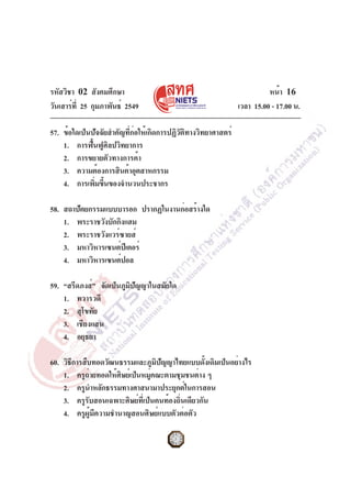 รหัสวิชา 02 สังคมศึกษา
วันเสาร์ที่ 25 กุมภาพันธ์ 2549 เวลา 15.00 - 17.00 น.
หน้า 16
57. ข้อใดเป็นปัจจัยสำคัญที่ก่อให้เกิดการปฏิวัติทางวิทยาศาสตร์
1. การฟื้นฟูศิลปวิทยาการ
2. การขยายตัวทางการค้า
3. ความต้องการสินค้าอุตสาหกรรม
4. การเพิ่มขึ้นของจำนวนประชากร
58. สถาปัตยกรรมแบบบารอก ปรากฏในงานก่อสร้างใด
1. พระราชวังบักกิงแฮม
2. พระราชวังแวร์ซายส์
3. มหาวิหารเซนต์ปีเตอร์
4. มหาวิหารเซนต์ปอล
59. “สรีดภงส์” จัดเป็นภูมิปัญญาในสมัยใด
1. ทวารวดี
2. สุโขทัย
3. เชียงแสน
4. อยุธยา
60. วิธีการสืบทอดวัฒนธรรมและภูมิปัญญาไทยแบบดั้งเดิมเป็นอย่างไร
1. ครูถ่ายทอดให้ศิษย์เป็นหมู่คณะตามชุมชนต่าง ๆ
2. ครูนำหลักธรรมทางศาสนามาประยุกต์ในการสอน
3. ครูรับสอนเฉพาะศิษย์ที่เป็นคนท้องถิ่นเดียวกัน
4. ครูผู้มีความชำนาญสอนศิษย์แบบตัวต่อตัว
 