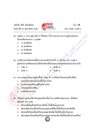 รหัสวิชา 02 สังคมศึกษา
วันเสาร์ที่ 25 กุมภาพันธ์ 2549 เวลา 15.00 - 17.00 น.
หน้า 18
65. หมู่บ้าน 2 แห่ง อยู่ห่างกัน 8 กิโลเมตร ให้หาระยะทางระหว่างหมู่บ้านดังกล่าว
ในแผนที่มาตราส่วน 1:25,000
1. 8 เซนติเมตร
2. 16 เซนติเมตร
3. 24 เซนติเมตร
4. 32 เซนติเมตร
66. หากมีการแข่งขันเทนนิสที่สหราชอาณาจักรในวันที่ 15 มีนาคม เวลา 16.00 น.
ผู้ชมในประเทศไทยจะต้องเปิดโทรทัศน์เพื่อรับชมการถ่ายทอดสดดังกล่าวในเวลาใด
1. 9.00 น. 2. 10.00 น.
3. 22.00 น. 4. 23.00 น.
67. การวางแผนการเพาะปลูกในพื้นที่ 1,000 ไร่ ควรใช้ประโยชน์จากเครื่องมือใด
1. ระบบกำหนดตำแหน่งบนพื้นโลก (GPS)
2. ระบบสารสนเทศทางภูมิศาสตร์(GIS)
3. ภาพถ่ายจากดาวเทียม
4. ภาพถ่ายทางอากาศ
68. ข้อใดกล่าวถูกต้องเกี่ยวกับพายุแคทรินาที่สร้างความเสียหายอย่างมาก เมื่อเดือน
กันยายน พ.ศ. 2548
1. เป็นพายุไต้ฝุ่นที่ก่อตัวในทะเลจีนใต้ ขึ้นฝั่งใกล้กรุงฮานอย
2. เป็นพายุโซนร้อนที่ก่อตัวในมหาสมุทรแปซิฟิก ขึ้นฝั่งในประเทศเม็กซิโก
3. เป็นพายุไซโคลนที่ก่อตัวในมหาสมุทรอินเดีย ขึ้นฝั่งใกล้เมืองโกลกาตา
4. เป็นพายุเฮอร์ริเคนที่ก่อตัวในมหาสมุทรแอตแลนติก ขึ้นฝั่งใกล้เมืองนิวออร์ลีนส์
 