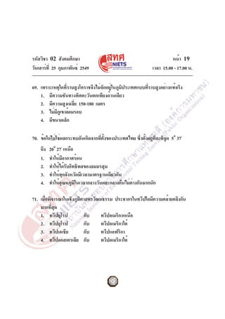 รหัสวิชา 02 สังคมศึกษา
วันเสาร์ที่ 25 กุมภาพันธ์ 2549 เวลา 15.00 - 17.00 น.
หน้า 19
69. เพราะเหตุใดที่ราบสูงโคราชจึงไม่จัดอยู่ในภูมิประเทศแบบที่ราบสูงอย่างแท้จริง
1. มีความชันทางทิศตะวันตกเพียงด้านเดียว
2. มีความสูงเฉลี่ย 150-180 เมตร
3. ไม่มีภูเขาล้อมรอบ
4. มีขนาดเล็ก
70. ข้อใดไม่ใช่ผลกระทบอันเกิดจากที่ตั้งของประเทศไทย ซึ่งตั้งอยู่ที่ละติจูด 5o
37/
ถึง 20o
27/
เหนือ
1. ทำให้มีอากาศร้อน
2. ทำให้ได้รับอิทธิพลของลมมรสุม
3. ทำให้ทุกจังหวัดมีเวลามาตรฐานเดียวกัน
4. ทำให้อุณหภูมิในเวลากลางวันและกลางคืนไม่ต่างกันมากนัก
71. เมื่อพิจารณาในเชิงภูมิศาสตร์วัฒนธรรม ประชากรในทวีปใดมีความคล้ายคลึงกัน
มากที่สุด
1. ทวีปยุโรป กับ ทวีปอเมริกาเหนือ
2. ทวีปยุโรป กับ ทวีปอเมริกาใต้
3. ทวีปเอเชีย กับ ทวีปแอฟริกา
4. ทวีปออสเตรเลีย กับ ทวีปอเมริกาใต้
 
