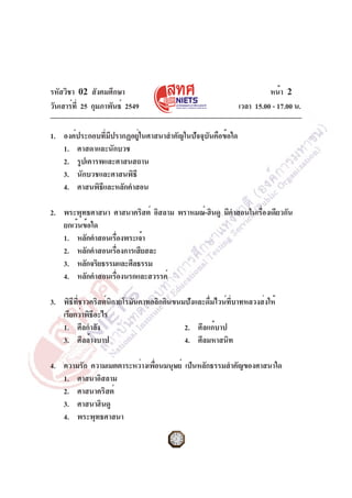 รหัสวิชา 02 สังคมศึกษา
วันเสาร์ที่ 25 กุมภาพันธ์ 2549 เวลา 15.00 - 17.00 น.
หน้า 2
1. องค์ประกอบที่มีปรากฏอยู่ในศาสนาสำคัญในปัจจุบันคือข้อใด
1. ศาสดาและนักบวช
2. รูปเคารพและศาสนสถาน
3. นักบวชและศาสนพิธี
4. ศาสนพิธีและหลักคำสอน
2. พระพุทธศาสนา ศาสนาคริสต์ อิสลาม พราหมณ์-ฮินดู มีคำสอนในเรื่องเดียวกัน
ยกเว้นข้อใด
1. หลักคำสอนเรื่องพระเจ้า
2. หลักคำสอนเรื่องการเสียสละ
3. หลักจริยธรรมและศีลธรรม
4. หลักคำสอนเรื่องนรกและสวรรค์
3. พิธีที่ชาวคริสต์นิกายโรมันคาทอลิกกินขนมปังและดื่มไวน์ที่บาทหลวงส่งให้
เรียกว่าพิธีอะไร
1. ศีลกำลัง 2. ศีลแก้บาป
3. ศีลล้างบาป 4. ศีลมหาสนิท
4. ความรัก ความเมตตาระหว่างเพื่อนมนุษย์ เป็นหลักธรรมสำคัญของศาสนาใด
1. ศาสนาอิสลาม
2. ศาสนาคริสต์
3. ศาสนาฮินดู
4. พระพุทธศาสนา
 