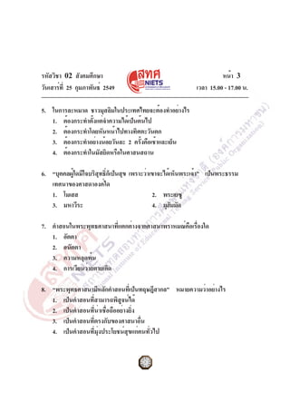 รหัสวิชา 02 สังคมศึกษา
วันเสาร์ที่ 25 กุมภาพันธ์ 2549 เวลา 15.00 - 17.00 น.
หน้า 3
5. ในการละหมาด ชาวมุสลิมในประเทศไทยจะต้องทำอย่างไร
1. ต้องกระทำตั้งแต่จำความได้เป็นต้นไป
2. ต้องกระทำโดยหันหน้าไปทางทิศตะวันตก
3. ต้องกระทำอย่างน้อยวันละ 2 ครั้งคือเช้าและเย็น
4. ต้องกระทำในมัสยิดหรือในศาสนสถาน
6. “บุคคลผู้ใดมีใจบริสุทธิ์ก็เป็นสุข เพราะว่าเขาจะได้เห็นพระเจ้า” เป็นพระธรรม
เทศนาของศาสดาองค์ใด
1. โมเสส 2. พระเยซู
3. มหาวีระ 4. มุฮัมมัด
7. คำสอนในพระพุทธศาสนาที่แตกต่างจากศาสนาพราหมณ์คือเรื่องใด
1. อัตตา
2. อนัตตา
3. ความหลุดพ้น
4. การเวียนว่ายตายเกิด
8. “พระพุทธศาสนามีหลักคำสอนที่เป็นทฤษฎีสากล” หมายความว่าอย่างไร
1. เป็นคำสอนที่สามารถพิสูจน์ได้
2. เป็นคำสอนที่น่าเชื่อถืออย่างยิ่ง
3. เป็นคำสอนที่ตรงกับของศาสนาอื่น
4. เป็นคำสอนที่มุ่งประโยชน์สุขแก่คนทั่วไป
 
