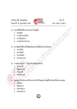 รหัสวิชา 02 สังคมศึกษา
วันเสาร์ที่ 25 กุมภาพันธ์ 2549 เวลา 15.00 - 17.00 น.
หน้า 5
13. ศาสนพิธีใดไม่มีการเจาะจงพระภิกษุผู้รับ
1. ทอดกฐิน
2. ถวายผ้าอาบน้ำฝน
3. ถวายสังฆทาน
4. ถวายผ้าจำนำพรรษา
14. พระปัญจวัคคีย์องค์ใดมีคุณลักษณะเป็นผู้ที่อ่อนน้อมถ่อมตน
1. พระวัปปะ
2. พระอัสสชิ
3. พระภัททิยะ
4. พระมหานามะ
15. “เวสสันดรชาดก” ให้แนวคิดสำคัญในเรื่องใด
1. ทานบารมี
2. ปัญญาบารมี
3. วิริยบารมี
4. ศรัทธาบารมี
16. บุคคลควรใช้หลักธรรมใดในการดำเนินชีวิตอยู่ร่วมกับผู้อื่นในสังคมได้อย่างสงบสุข
1. อริยสัจ4
2. อิทธิบาท 4
3. สังคหวัตถุ 4
4. พรหมวิหาร 4
 