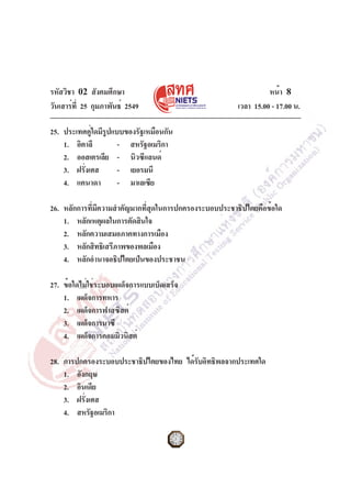 รหัสวิชา 02 สังคมศึกษา
วันเสาร์ที่ 25 กุมภาพันธ์ 2549 เวลา 15.00 - 17.00 น.
หน้า 8
25. ประเทศคู่ใดมีรูปแบบของรัฐเหมือนกัน
1. อิตาลี - สหรัฐอเมริกา
2. ออสเตรเลีย - นิวซีแลนด์
3. ฝรั่งเศส - เยอรมนี
4. แคนาดา - มาเลเซีย
26. หลักการที่มีความสำคัญมากที่สุดในการปกครองระบอบประชาธิปไตยคือข้อใด
1. หลักเหตุผลในการตัดสินใจ
2. หลักความเสมอภาคทางการเมือง
3. หลักสิทธิเสรีภาพของพลเมือง
4. หลักอำนาจอธิปไตยเป็นของประชาชน
27. ข้อใดไม่ใช่ระบอบเผด็จการแบบเบ็ดเสร็จ
1. เผด็จการทหาร
2. เผด็จการฟาสซิสต์
3. เผด็จการนาซี
4. เผด็จการคอมมิวนิสต์
28. การปกครองระบอบประชาธิปไตยของไทย ได้รับอิทธิพลจากประเทศใด
1. อังกฤษ
2. อินเดีย
3. ฝรั่งเศส
4. สหรัฐอเมริกา
 