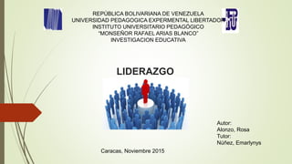 LIDERAZGO
REPÚBLICA BOLIVARIANA DE VENEZUELA
UNIVERSIDAD PEDAGOGICA EXPERMENTAL LIBERTADOR
INSTITUTO UNIVERSITARIO PEDAGÓGICO
“MONSEÑOR RAFAEL ARIAS BLANCO”
INVESTIGACION EDUCATIVA
Autor:
Alonzo, Rosa
Tutor:
Núñez, Emarlynys
Caracas, Noviembre 2015
 