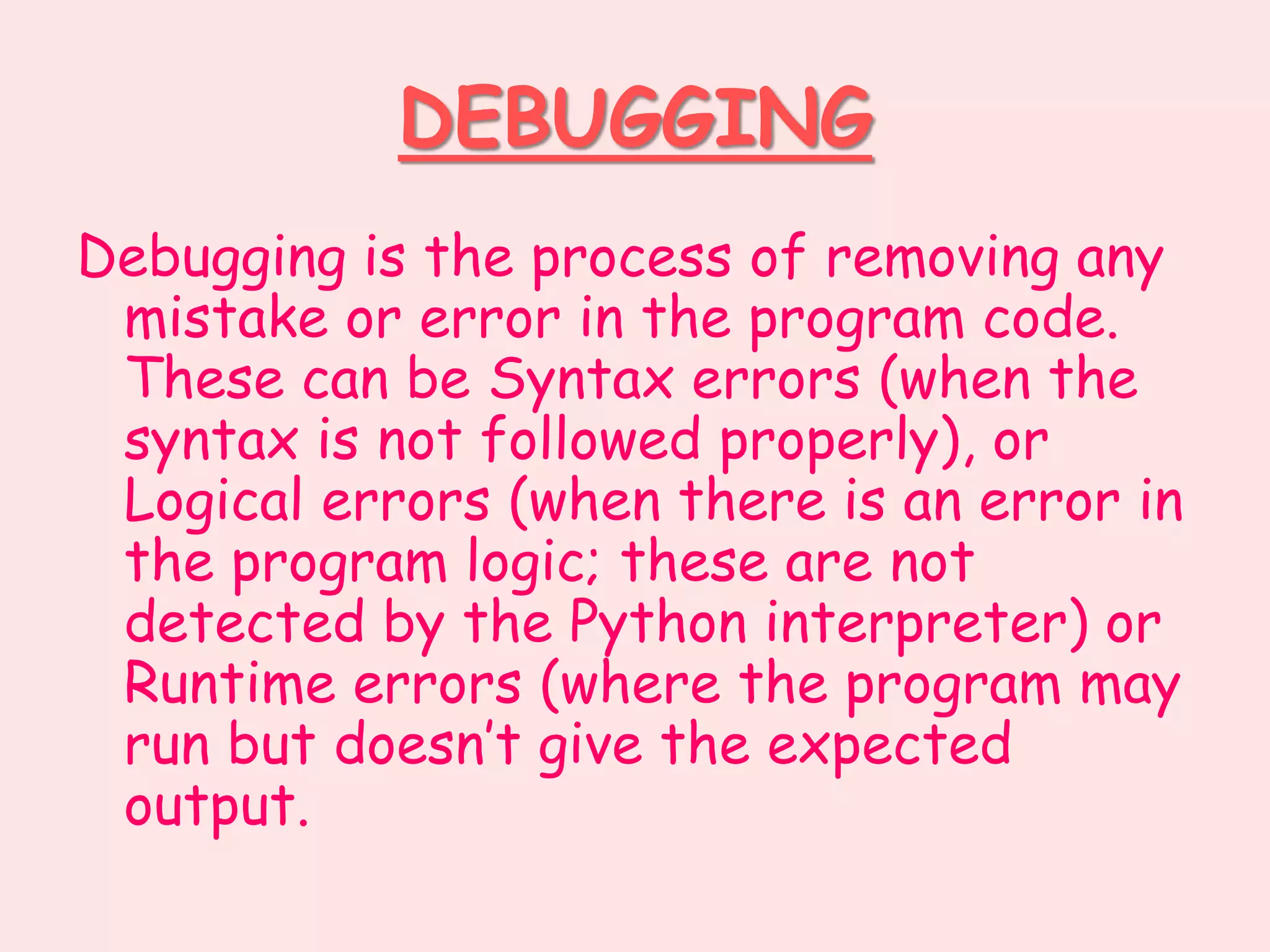 DEBUGGING
Debugging is the process of removing any
mistake or error in the program code.
These can be Syntax errors (when the
syntax is not followed properly), or
Logical errors (when there is an error in
the program logic; these are not
detected by the Python interpreter) or
Runtime errors (where the program may
run but doesn’t give the expected
output.
 