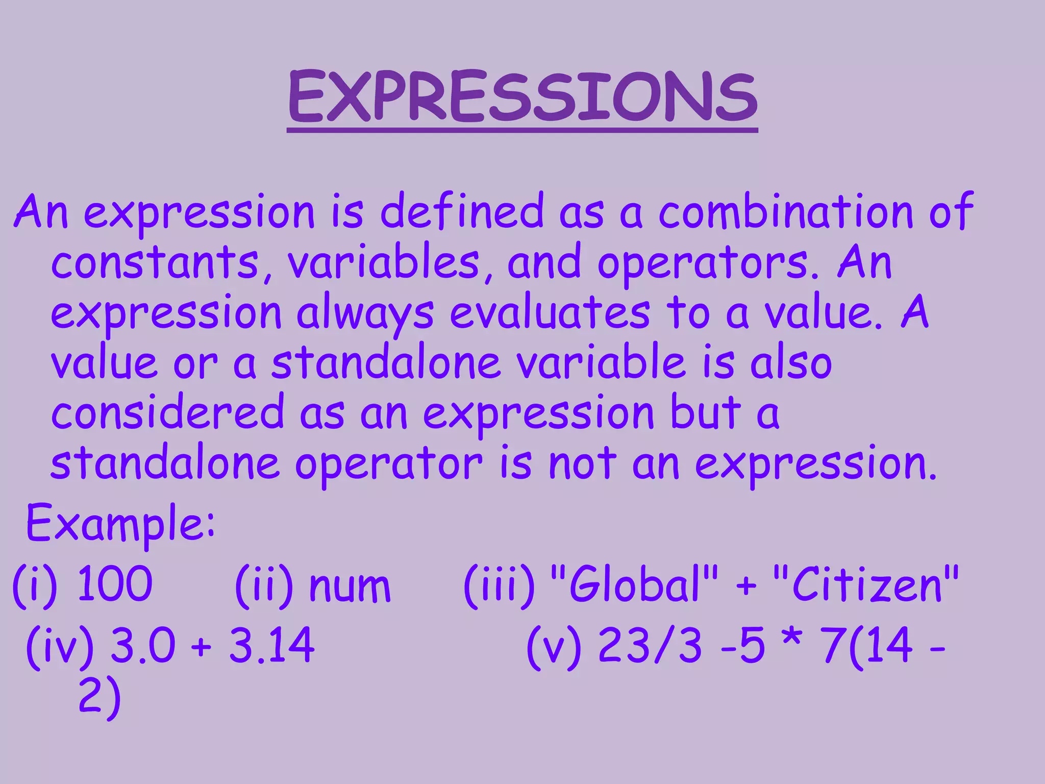 EXPRESSIONS
An expression is defined as a combination of
constants, variables, and operators. An
expression always evaluates to a value. A
value or a standalone variable is also
considered as an expression but a
standalone operator is not an expression.
Example:
(i) 100 (ii) num (iii) "Global" + "Citizen"
(iv) 3.0 + 3.14 (v) 23/3 -5 * 7(14 -
2)
 