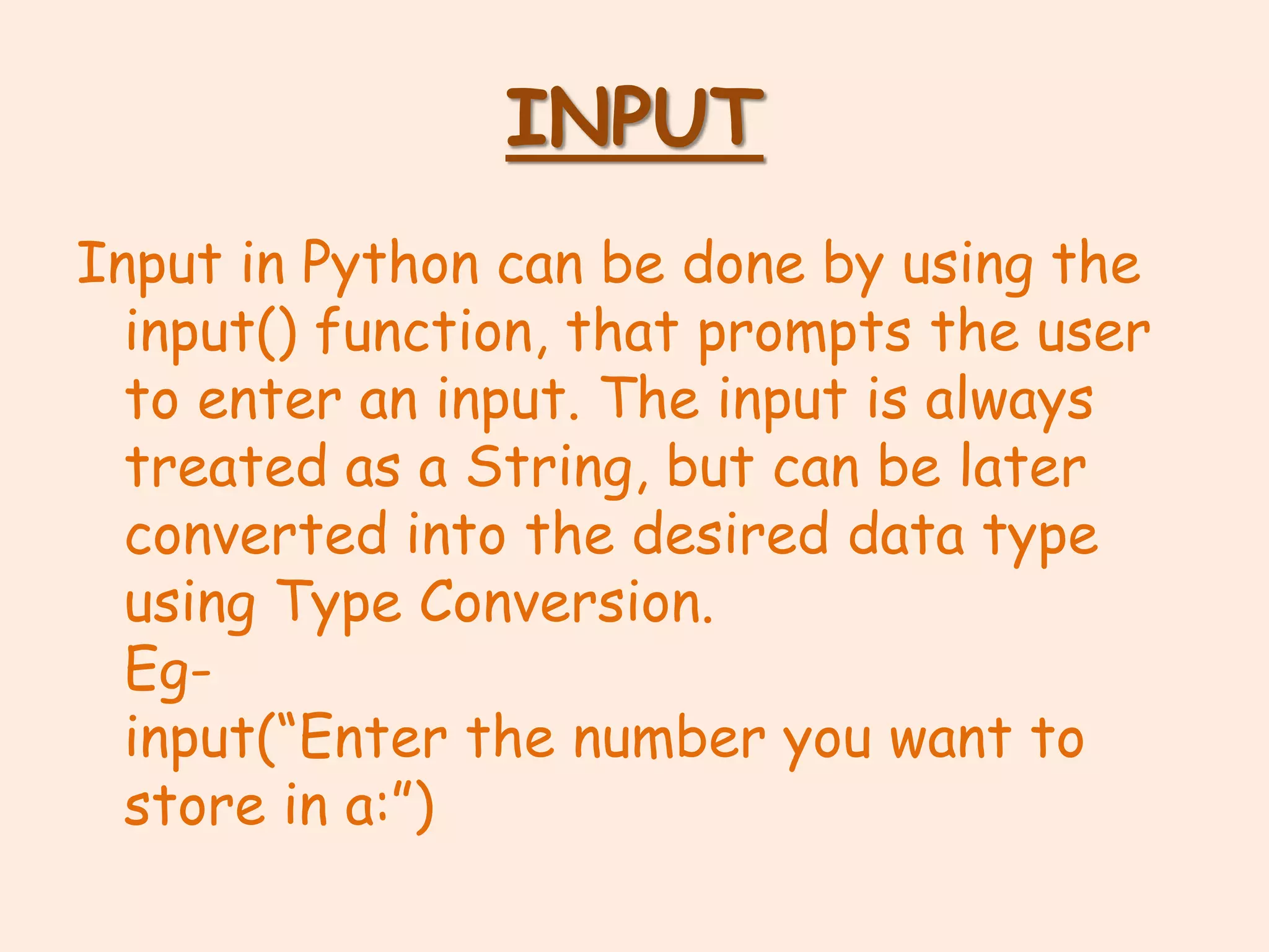 INPUT
Input in Python can be done by using the
input() function, that prompts the user
to enter an input. The input is always
treated as a String, but can be later
converted into the desired data type
using Type Conversion.
Eg-
input(“Enter the number you want to
store in a:”)
 