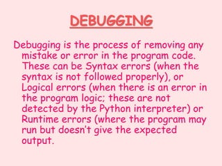 DEBUGGING
Debugging is the process of removing any
mistake or error in the program code.
These can be Syntax errors (when the
syntax is not followed properly), or
Logical errors (when there is an error in
the program logic; these are not
detected by the Python interpreter) or
Runtime errors (where the program may
run but doesn’t give the expected
output.
 