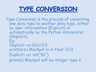 TYPE CONVERSION
Type Conversion is the process of converting
one data type to another data type, either
by user intervention (Explicit) or
automatically by the Python interpreter
(Implicit).
Eg-
Implicit—a=10;b=2.0
print(a+b) #output is in float-12.0
Explicit—a= int(“56”)
print(a) #output will be integer type a
 