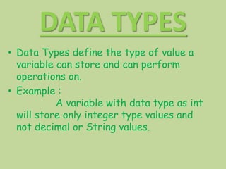 DATA TYPES
• Data Types define the type of value a
variable can store and can perform
operations on.
• Example :
A variable with data type as int
will store only integer type values and
not decimal or String values.
 