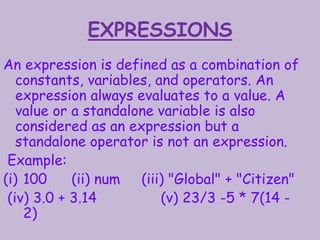 EXPRESSIONS
An expression is defined as a combination of
constants, variables, and operators. An
expression always evaluates to a value. A
value or a standalone variable is also
considered as an expression but a
standalone operator is not an expression.
Example:
(i) 100 (ii) num (iii) "Global" + "Citizen"
(iv) 3.0 + 3.14 (v) 23/3 -5 * 7(14 -
2)
 