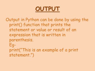 OUTPUT
Output in Python can be done by using the
print() function that prints the
statement or value or result of an
expression that is written in
parenthesis.
Eg-
print(“This is an example of a print
statement.”)
 