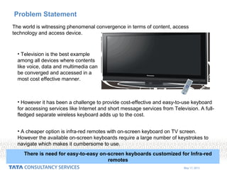 May 17, 2015
Problem Statement
The world is witnessing phenomenal convergence in terms of content, access
technology and access device.
• Television is the best example
among all devices where contents
like voice, data and multimedia can
be converged and accessed in a
most cost effective manner.
• However it has been a challenge to provide cost-effective and easy-to-use keyboard
for accessing services like Internet and short message services from Television. A full-
fledged separate wireless keyboard adds up to the cost.
• A cheaper option is infra-red remotes with on-screen keyboard on TV screen.
However the available on-screen keyboards require a large number of keystrokes to
navigate which makes it cumbersome to use.
There is need for easy-to-easy on-screen keyboards customized for Infra-red
remotes
 