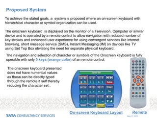 May 17, 2015
Proposed System
To achieve the stated goals, a system is proposed where an on-screen keyboard with
hierarchical character or symbol organization can be used.
The onscreen keyboard is displayed on the monitor of a Television, Computer or similar
device and is operated by a remote control to allow navigation with reduced number of
key strokes and enhanced user experience for using convergent services like internet
browsing, short message service (SMS), Instant Messaging (IM) on devices like TV
using Set Top Box obviating the need for separate physical keyboard.
On-screen Keyboard Layout Remote
The navigation and selection of character or symbols of the Onscreen keyboard is fully
operable with only 9 keys (orange color) of an remote control.
The onscreen keyboard presented
does not have numerical values
as those can be directly typed
through the remote it self thereby
reducing the character set .
 