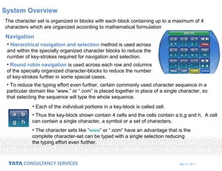 May 17, 2015
The character set is organized in blocks with each block containing up to a maximum of 4
characters which are organized according to mathematical formulation
• Hierarchical navigation and selection method is used across
and within the specially organized character blocks to reduce the
number of key-strokes required for navigation and selection.
System Overview
Navigation
• Round robin navigation is used across each row and columns
of the specially organized character-blocks to reduce the number
of key-strokes further in some special cases.
• To reduce the typing effort even further, certain commonly used character sequence in a
particular domain like “www.” or “.com” is placed together in place of a single character, so
that selecting the sequence will type the whole sequence.
• Each of the individual portions in a key-block is called cell.
• The character sets like “www” or “.com” have an advantage that is the
complete character-set can be typed with a single selection reducing
the typing effort even further.
• Thus the key-block shown contain 4 cells and the cells contain a,b,g and h. A cell
can contain a single character, a symbol or a set of characters.
 