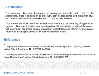 May 17, 2015
Conclusion
The on-screen keyboard framework is seamlessly integrated with rest of the
applications, those it enables or co-exist with, both in appearance and interaction style
such that its use feels a natural extension of over all user interface.
Thus the current work describes a single user interface to tie a variety of applications
together. This way it enables seamless blending of the available broadcast TV content
with information and media content available in local storage and internet for doing value
added interactive applications on TV and various other media.
[1] Arpan Pal, Chirabrata Bhowmik, Jasma Shukla, Debnarayan Kar, “Inputting Device”,
Indian Patent Application No. 2035/MUM/2008
[2] Pal Arpan, Bhaumik Chirabrata, Shukla Jasma, Kar Debnarayan, Somnath Goshdastidar,
“Input Mechanisms”, Indian Patent Application No. 63/MUM/2009
References
 
