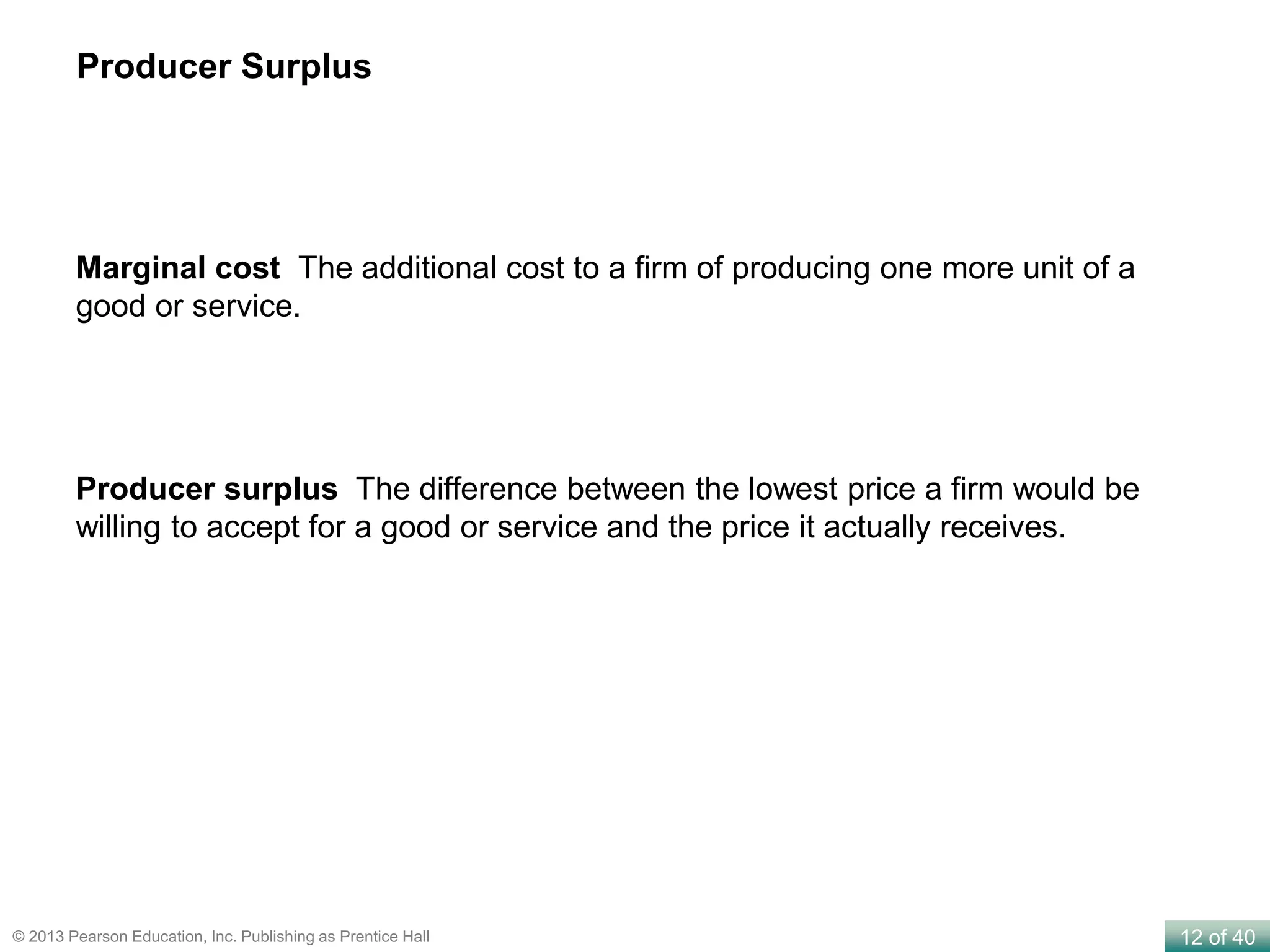 12 of 40© 2013 Pearson Education, Inc. Publishing as Prentice Hall
Marginal cost The additional cost to a firm of producing one more unit of a
good or service.
Producer surplus The difference between the lowest price a firm would be
willing to accept for a good or service and the price it actually receives.
Producer Surplus
 