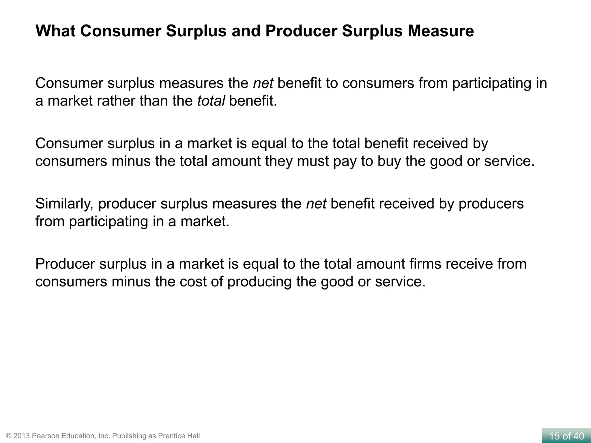 15 of 40© 2013 Pearson Education, Inc. Publishing as Prentice Hall
Consumer surplus measures the net benefit to consumers from participating in
a market rather than the total benefit.
Consumer surplus in a market is equal to the total benefit received by
consumers minus the total amount they must pay to buy the good or service.
Similarly, producer surplus measures the net benefit received by producers
from participating in a market.
Producer surplus in a market is equal to the total amount firms receive from
consumers minus the cost of producing the good or service.
What Consumer Surplus and Producer Surplus Measure
 