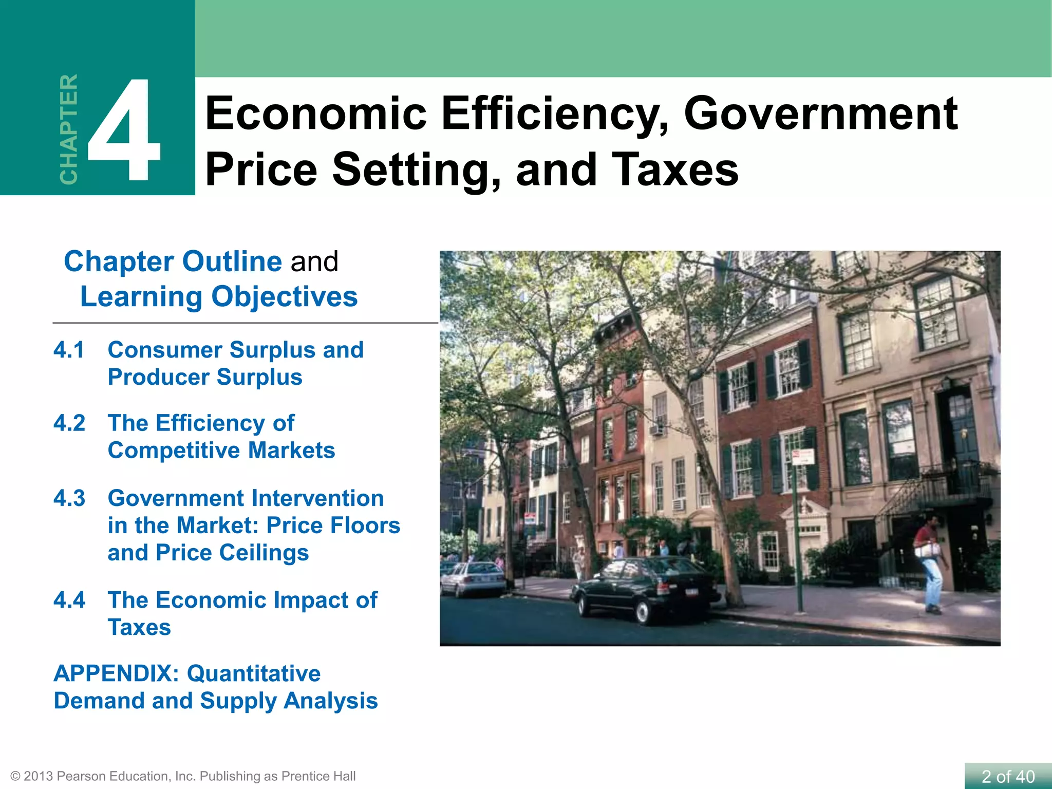 2 of 40© 2013 Pearson Education, Inc. Publishing as Prentice Hall
Economic Efficiency, Government
Price Setting, and Taxes
CHAPTER
4
Chapter Outline and
Learning Objectives
4.1 Consumer Surplus and
Producer Surplus
4.2 The Efficiency of
Competitive Markets
4.3 Government Intervention
in the Market: Price Floors
and Price Ceilings
4.4 The Economic Impact of
Taxes
APPENDIX: Quantitative
Demand and Supply Analysis
 