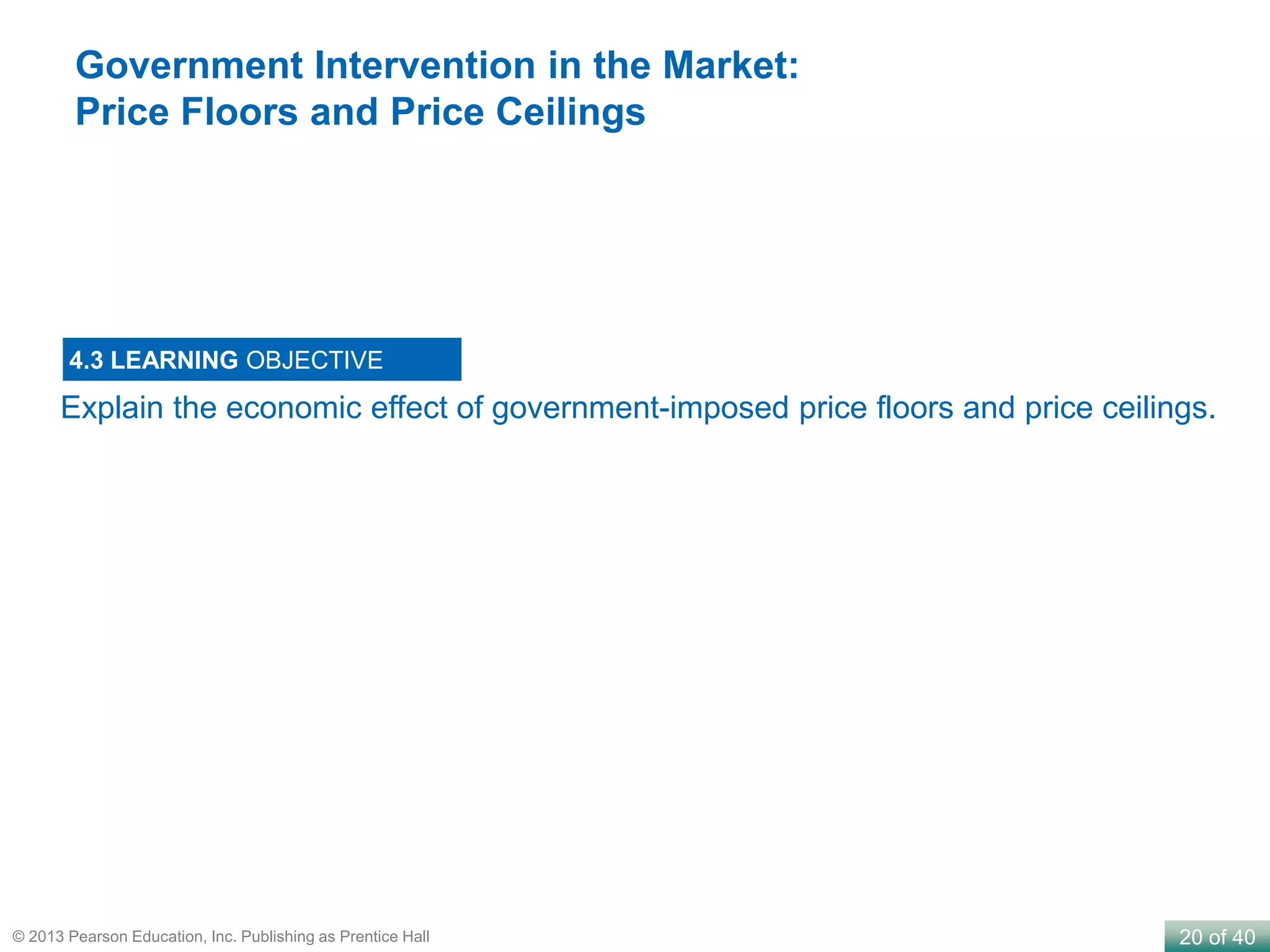 20 of 40© 2013 Pearson Education, Inc. Publishing as Prentice Hall
Explain the economic effect of government-imposed price floors and price ceilings.
4.3 LEARNING OBJECTIVE
Government Intervention in the Market:
Price Floors and Price Ceilings
 