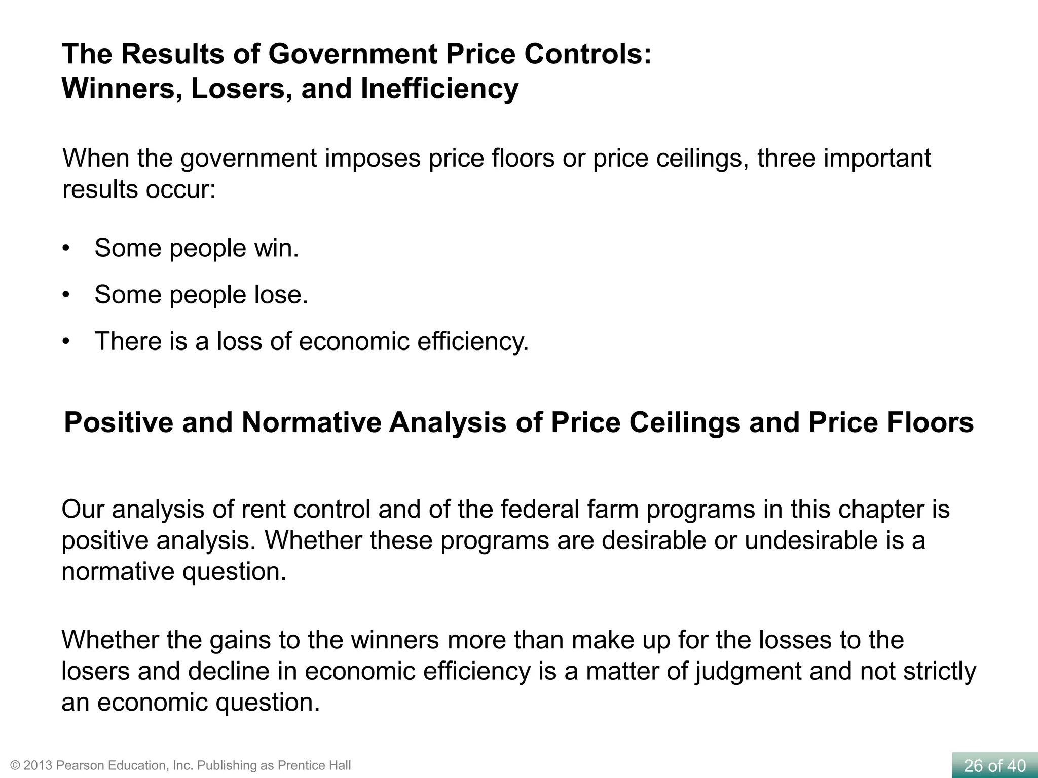 26 of 40© 2013 Pearson Education, Inc. Publishing as Prentice Hall
The Results of Government Price Controls:
Winners, Losers, and Inefficiency
When the government imposes price floors or price ceilings, three important
results occur:
• Some people win.
• Some people lose.
• There is a loss of economic efficiency.
Positive and Normative Analysis of Price Ceilings and Price Floors
Our analysis of rent control and of the federal farm programs in this chapter is
positive analysis. Whether these programs are desirable or undesirable is a
normative question.
Whether the gains to the winners more than make up for the losses to the
losers and decline in economic efficiency is a matter of judgment and not strictly
an economic question.
 