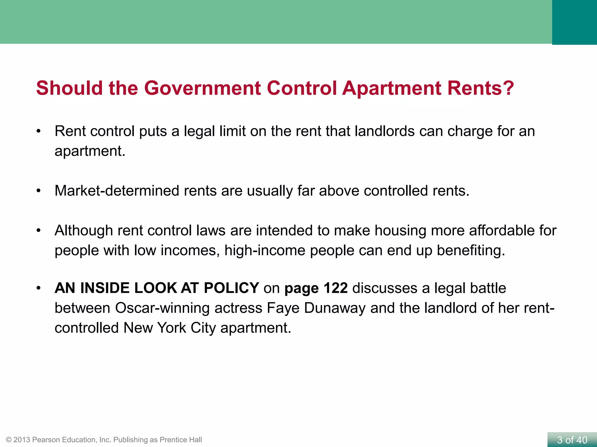3 of 40© 2013 Pearson Education, Inc. Publishing as Prentice Hall
Should the Government Control Apartment Rents?
• Rent control puts a legal limit on the rent that landlords can charge for an
apartment.
• Market-determined rents are usually far above controlled rents.
• Although rent control laws are intended to make housing more affordable for
people with low incomes, high-income people can end up benefiting.
• AN INSIDE LOOK AT POLICY on page 122 discusses a legal battle
between Oscar-winning actress Faye Dunaway and the landlord of her rent-
controlled New York City apartment.
 