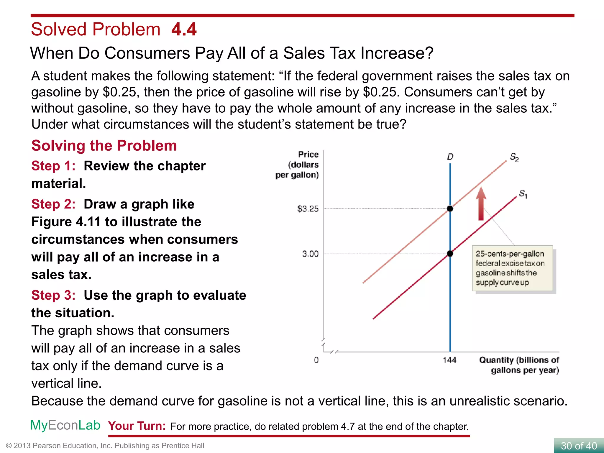 30 of 40© 2013 Pearson Education, Inc. Publishing as Prentice Hall
Solved Problem 4.4
When Do Consumers Pay All of a Sales Tax Increase?
Your Turn: For more practice, do related problem 4.7 at the end of the chapter.MyEconLab
Solving the Problem
Step 1: Review the chapter
material.
Step 2: Draw a graph like
Figure 4.11 to illustrate the
circumstances when consumers
will pay all of an increase in a
sales tax.
Step 3: Use the graph to evaluate
the situation.
The graph shows that consumers
will pay all of an increase in a sales
tax only if the demand curve is a
vertical line.
Because the demand curve for gasoline is not a vertical line, this is an unrealistic scenario.
A student makes the following statement: “If the federal government raises the sales tax on
gasoline by $0.25, then the price of gasoline will rise by $0.25. Consumers can’t get by
without gasoline, so they have to pay the whole amount of any increase in the sales tax.”
Under what circumstances will the student’s statement be true?
 