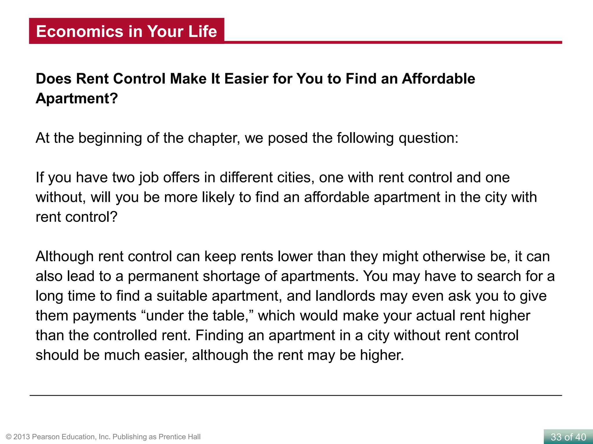 33 of 40© 2013 Pearson Education, Inc. Publishing as Prentice Hall
Does Rent Control Make It Easier for You to Find an Affordable
Apartment?
At the beginning of the chapter, we posed the following question:
If you have two job offers in different cities, one with rent control and one
without, will you be more likely to find an affordable apartment in the city with
rent control?
Although rent control can keep rents lower than they might otherwise be, it can
also lead to a permanent shortage of apartments. You may have to search for a
long time to find a suitable apartment, and landlords may even ask you to give
them payments “under the table,” which would make your actual rent higher
than the controlled rent. Finding an apartment in a city without rent control
should be much easier, although the rent may be higher.
Economics in Your Life
 