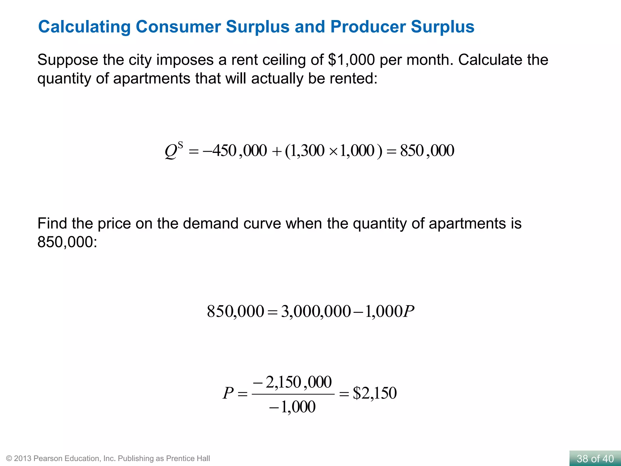 38 of 40© 2013 Pearson Education, Inc. Publishing as Prentice Hall
Calculating Consumer Surplus and Producer Surplus
Suppose the city imposes a rent ceiling of $1,000 per month. Calculate the
quantity of apartments that will actually be rented:
000,850)000,1300,1(000,450S
Q
Find the price on the demand curve when the quantity of apartments is
850,000:
P000,1000,000,3000,850 
150,2$
000,1
000,150,2



P
 