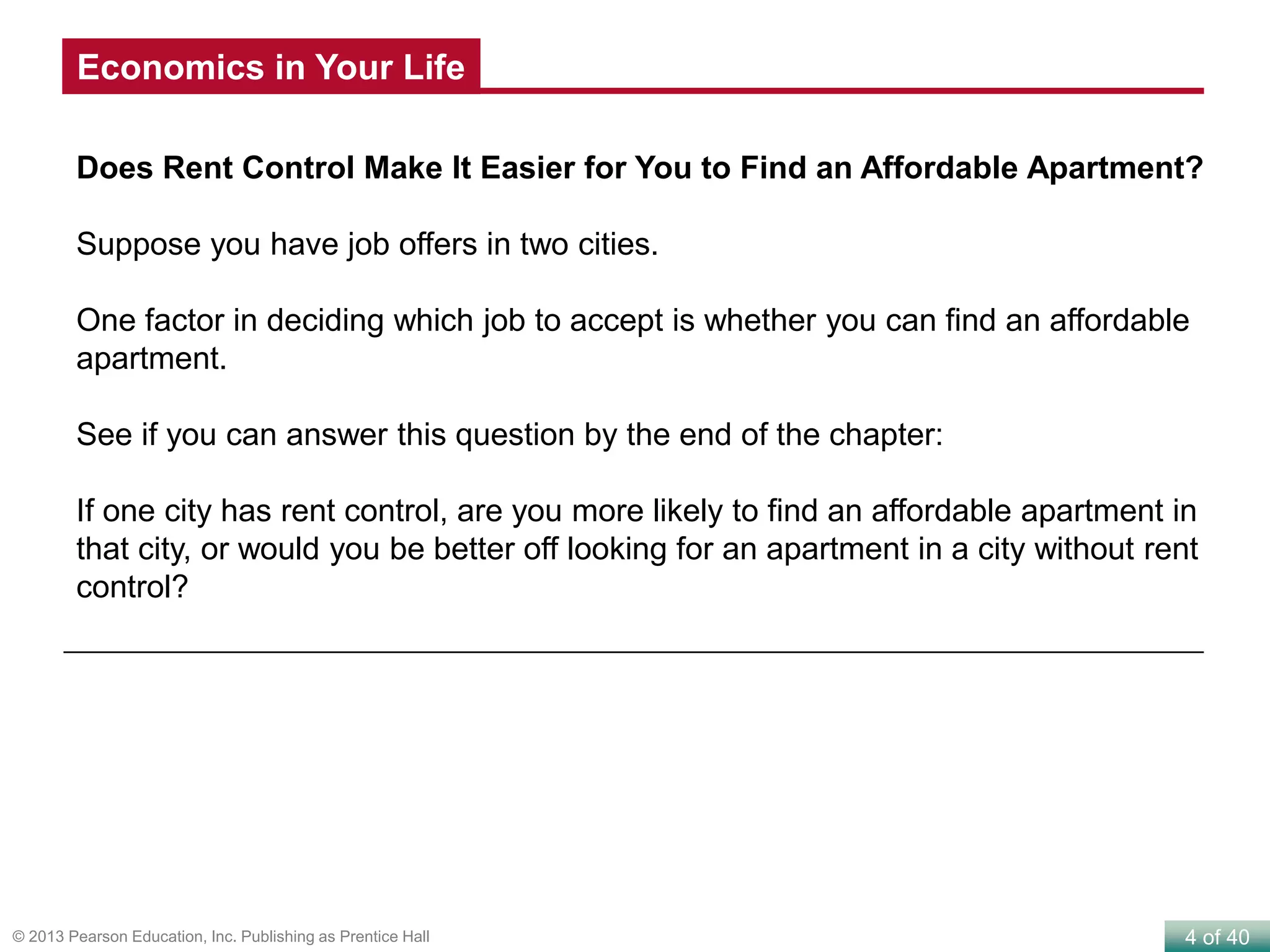 4 of 40© 2013 Pearson Education, Inc. Publishing as Prentice Hall
Does Rent Control Make It Easier for You to Find an Affordable Apartment?
Suppose you have job offers in two cities.
One factor in deciding which job to accept is whether you can find an affordable
apartment.
See if you can answer this question by the end of the chapter:
If one city has rent control, are you more likely to find an affordable apartment in
that city, or would you be better off looking for an apartment in a city without rent
control?
Economics in Your Life
 