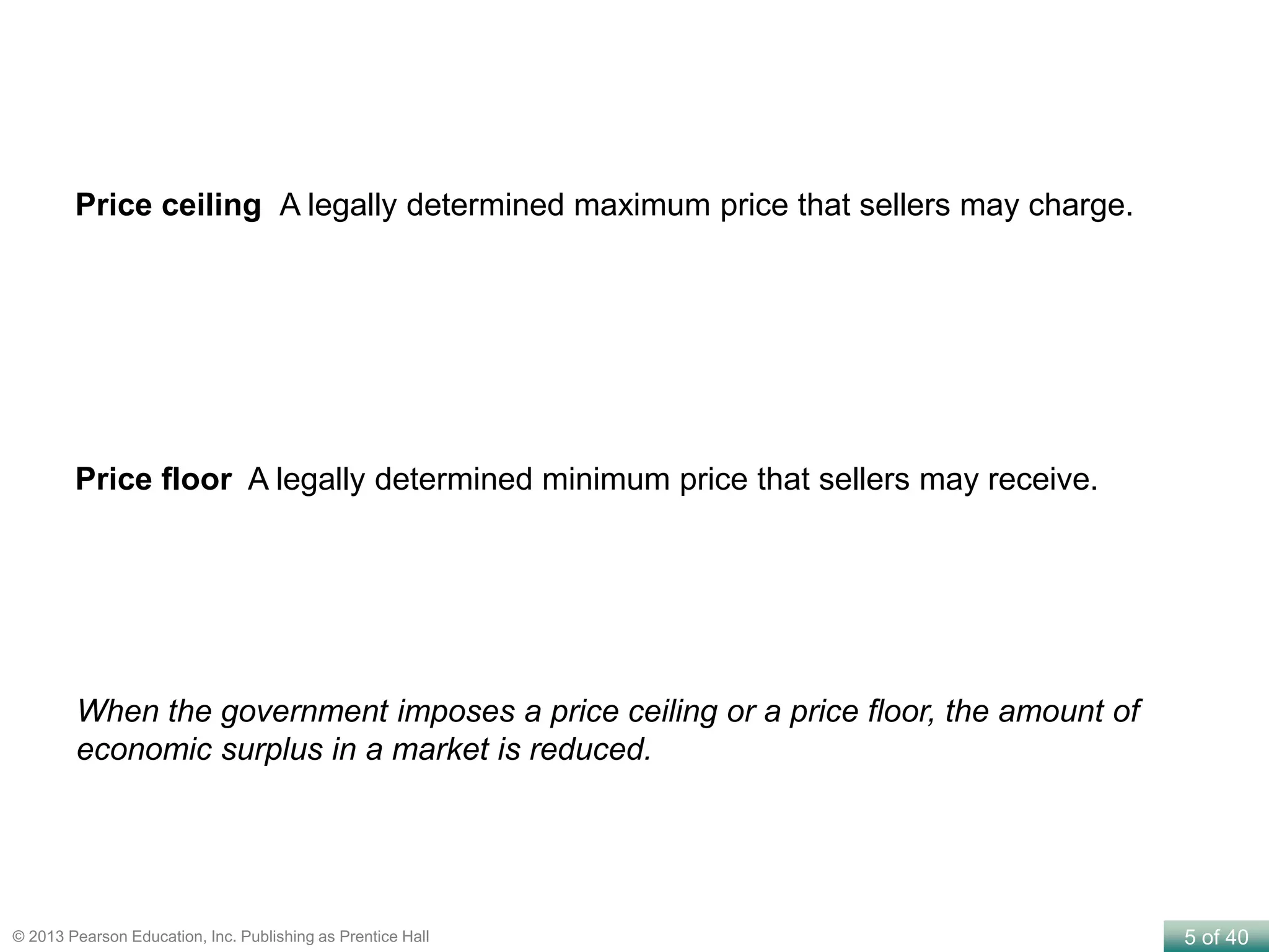 5 of 40© 2013 Pearson Education, Inc. Publishing as Prentice Hall
Price ceiling A legally determined maximum price that sellers may charge.
Price floor A legally determined minimum price that sellers may receive.
When the government imposes a price ceiling or a price floor, the amount of
economic surplus in a market is reduced.
 