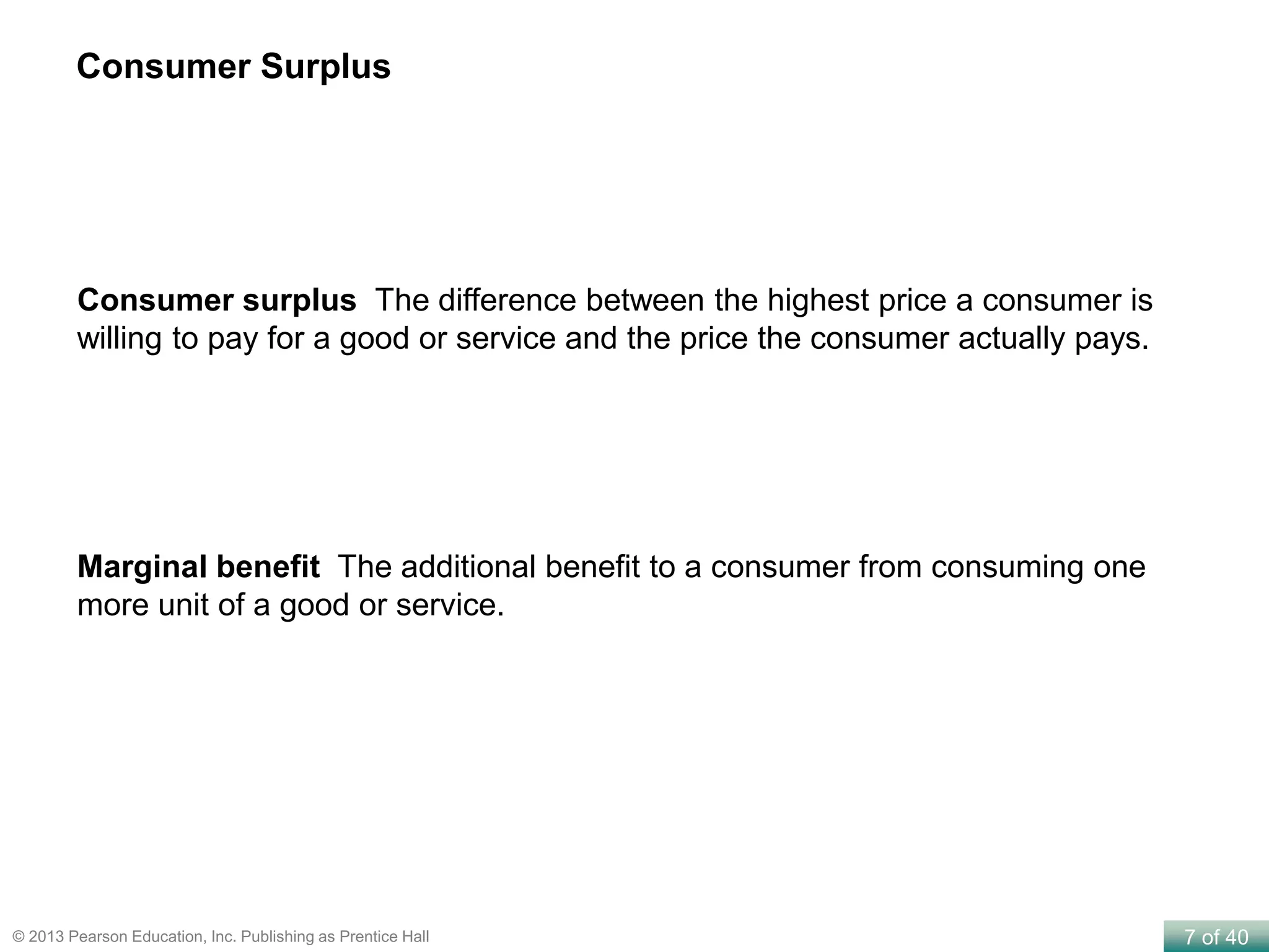 7 of 40© 2013 Pearson Education, Inc. Publishing as Prentice Hall
Consumer surplus The difference between the highest price a consumer is
willing to pay for a good or service and the price the consumer actually pays.
Marginal benefit The additional benefit to a consumer from consuming one
more unit of a good or service.
Consumer Surplus
 