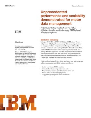 IBM Software                                                                                                       Executive Summary




                                                            Unprecedented
                                                            performance and scalability
                                                            demonstrated for meter
                                                            data management
                                                            Performance testing results of AMT-SYBEX
                                                            Affinity Meterflow application using IBM Informix
                                                            TimeSeries software


                                                            Executive summary
               Highlights                                   In August 2011, IBM and AMT-SYBEX, an IBM Business Partner
                                                            and provider of high-performance energy data processing solutions
               Ten million meters scalable to one           for energy and utilities companies across Europe, collaborated to
               hundred million meters for five billion      perform a benchmark test of Affinity Meterflow (formerly Smart DTS),
               daily meter readings
                                                            AMT-SYBEX’s solution for meter data management (MDM). The
               IBM and AMT-SYBEX testing has                Affinity Meterflow application uses IBM Informix TimeSeries software
               demonstrated the capability of the IBM®      to manage smart meter data. The benchmark was performed at the
               Informix® TimeSeries software to enable
                                                            IBM Power Systems Benchmark Center in Montpellier, France, on
               the Affinity Meterflow™ application to
               offer linear scalability up to 100 million   a single IBM POWER7® system, utilizing 16 cores.1
               meters to load and process meter data at
               30-minute intervals in less than 8 hours.    Understanding the significance of this benchmark may help energy and
               The time required for 10 million meters
               took less than 36 minutes.
                                                            utilities organizations and MDM solution providers to:

                                                            •	   Deploy best-in-class MDM solutions
                                                            •	   Dramatically reduce storage and system costs
                                                            •	   Accelerate time-to-value gained from smart meter data
                                                            •	   Reduce risk of smart meter deployments
                                                            •	   Help protect growing smart meter investments
 