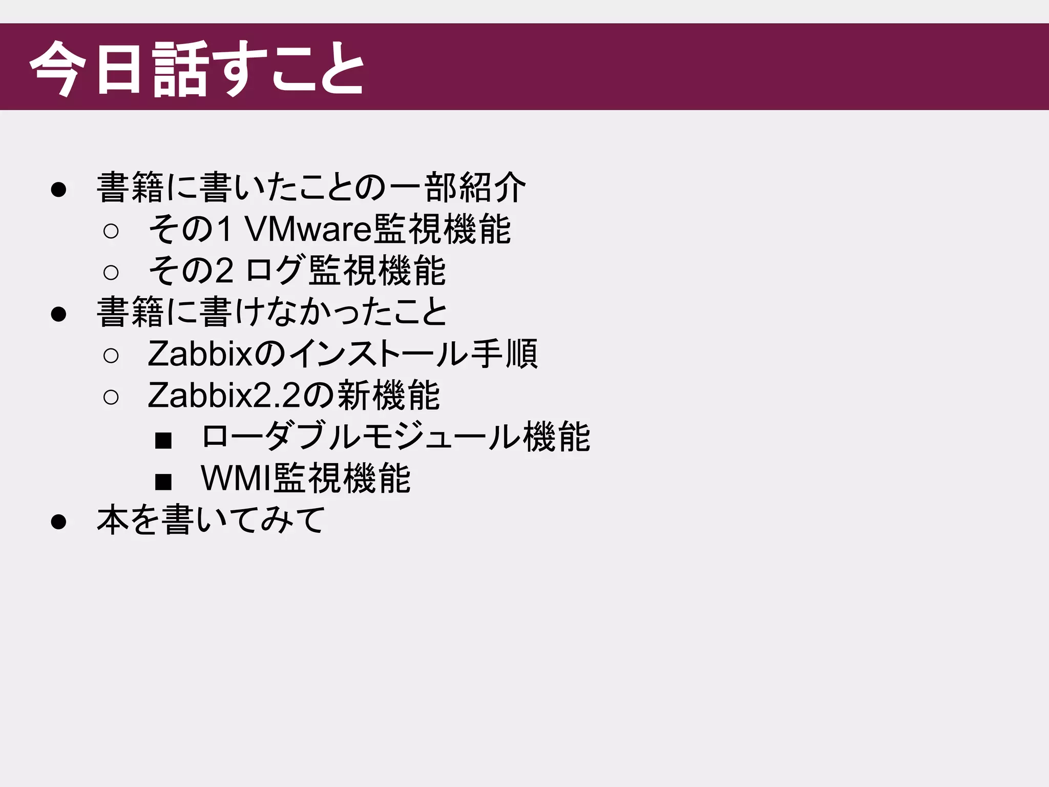 今日話すこと
● 書籍に書いたことの一部紹介
○ その1 VMware監視機能
○ その2 ログ監視機能
● 書籍に書けなかったこと
○ Zabbixのインストール手順
○ Zabbix2.2の新機能
■ ローダブルモジュール機能
■ WMI監視機能
● 本を書いてみて
 