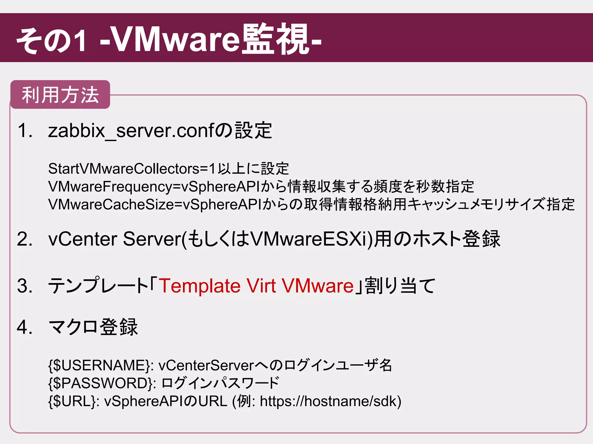 1. zabbix_server.confの設定
StartVMwareCollectors=1以上に設定
VMwareFrequency=vSphereAPIから情報収集する頻度を秒数指定
VMwareCacheSize=vSphereAPIからの取得情報格納用キャッシュメモリサイズ指定
2. vCenter Server(もしくはVMwareESXi)用のホスト登録
3. テンプレート「Template Virt VMware」割り当て
4. マクロ登録
{$USERNAME}: vCenterServerへのログインユーザ名
{$PASSWORD}: ログインパスワード
{$URL}: vSphereAPIのURL (例: https://hostname/sdk)
その1 -VMware監視-
利用方法
 