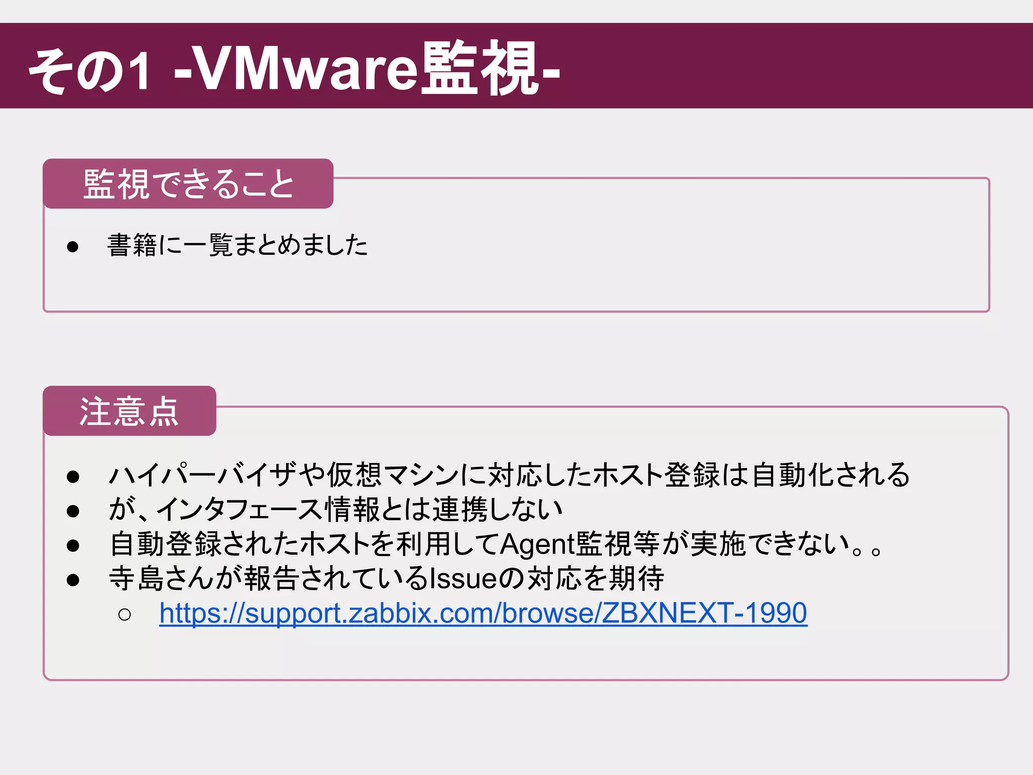 ● ハイパーバイザや仮想マシンに対応したホスト登録は自動化される
● が、インタフェース情報とは連携しない
● 自動登録されたホストを利用してAgent監視等が実施できない。。
● 寺島さんが報告されているIssueの対応を期待
○ https://support.zabbix.com/browse/ZBXNEXT-1990
その1 -VMware監視-
注意点
● 書籍に一覧まとめました
監視できること
 
