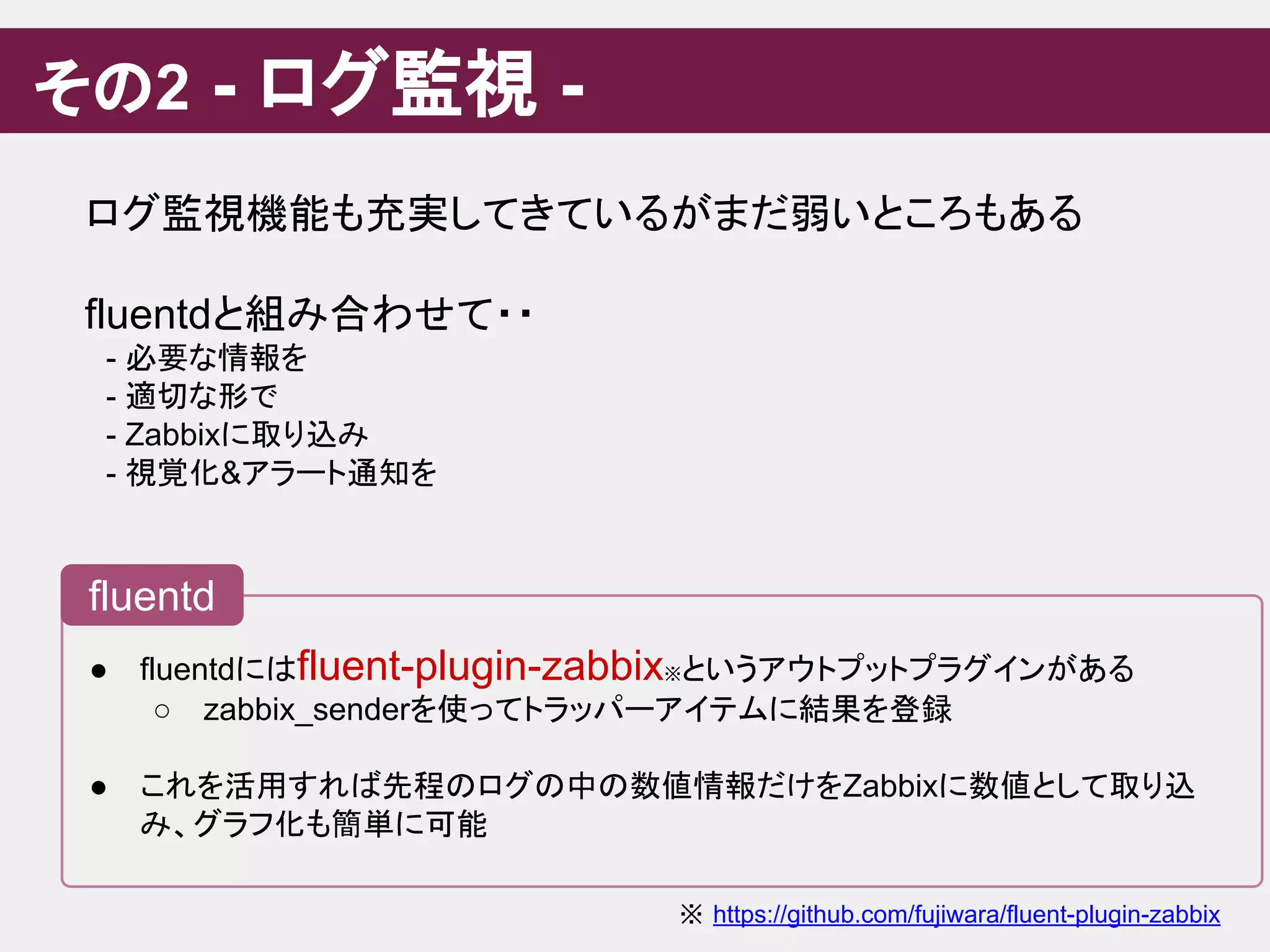 その2 - ログ監視 -
● fluentdにはfluent-plugin-zabbix※というアウトプットプラグインがある
○ zabbix_senderを使ってトラッパーアイテムに結果を登録
● これを活用すれば先程のログの中の数値情報だけをZabbixに数値として取り込
み、グラフ化も簡単に可能
fluentd
ログ監視機能も充実してきているがまだ弱いところもある
fluentdと組み合わせて・・
　- 必要な情報を
　- 適切な形で
　- Zabbixに取り込み
　- 視覚化&アラート通知を
※ https://github.com/fujiwara/fluent-plugin-zabbix
 