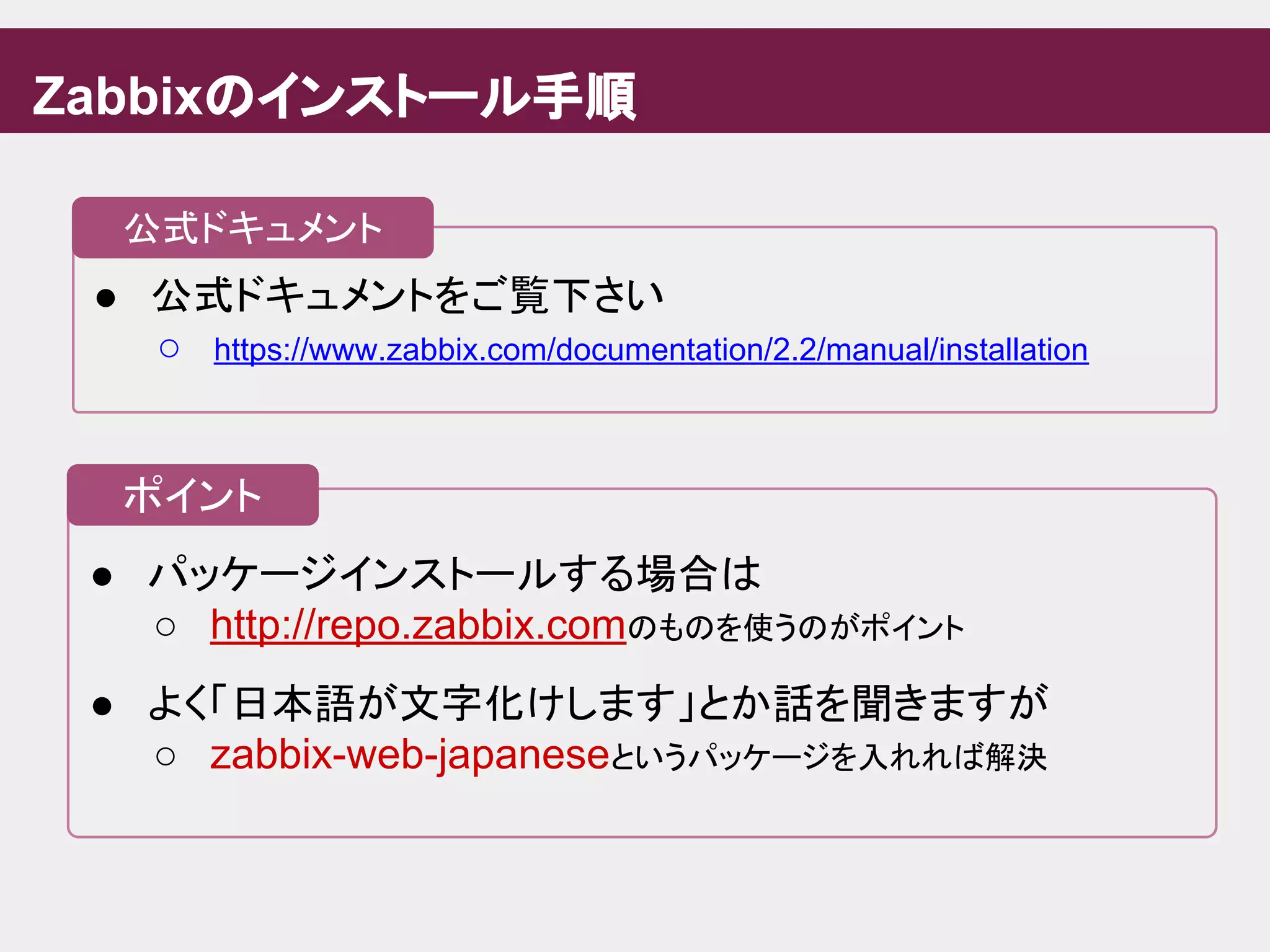 ● パッケージインストールする場合は
○ http://repo.zabbix.comのものを使うのがポイント
● よく「日本語が文字化けします」とか話を聞きますが
○ zabbix-web-japaneseというパッケージを入れれば解決
● 公式ドキュメントをご覧下さい
○ https://www.zabbix.com/documentation/2.2/manual/installation
Zabbixのインストール手順
公式ドキュメント
ポイント
 