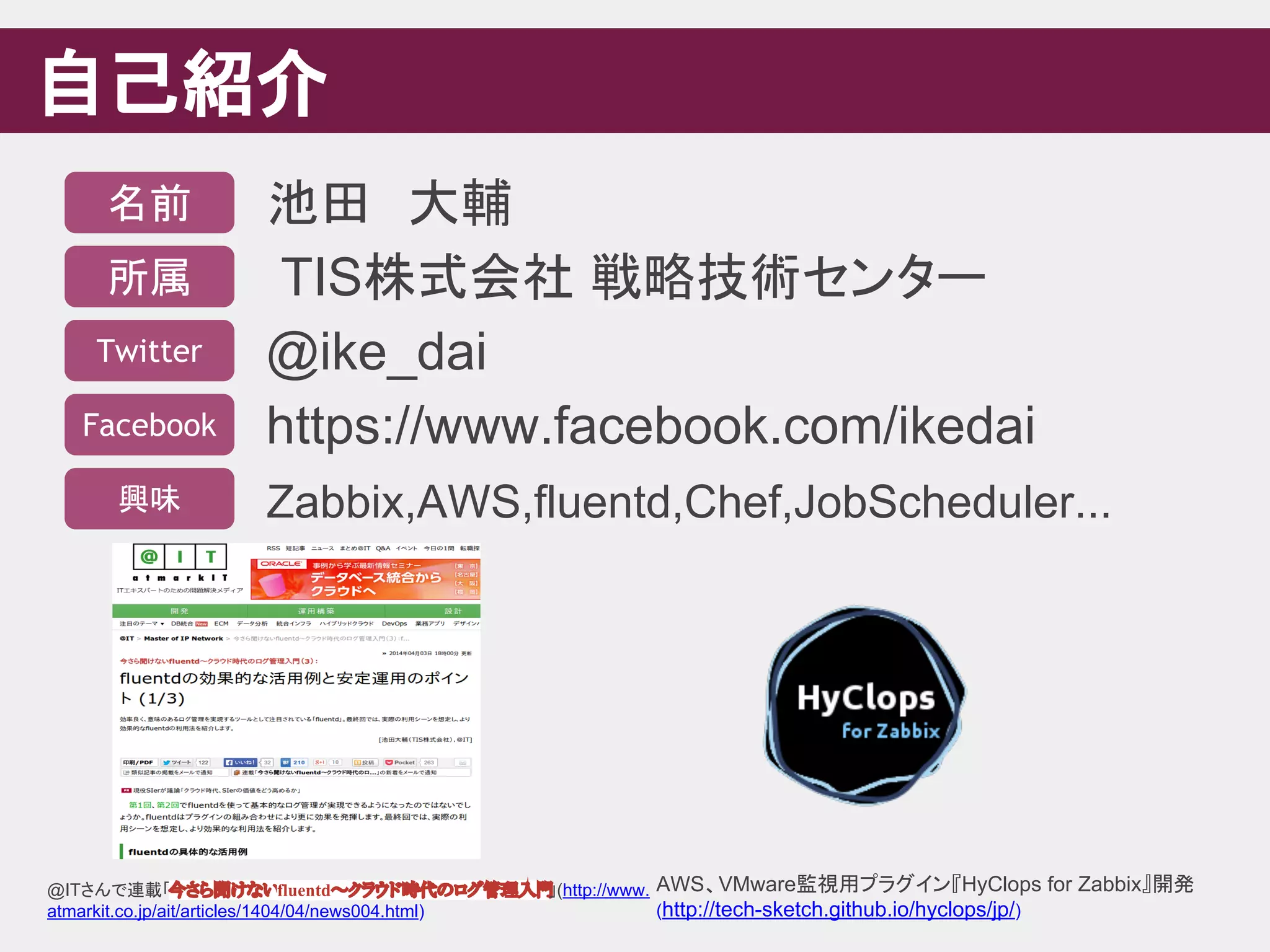 自己紹介
池田　大輔
TIS株式会社 戦略技術センター
@ike_dai
https://www.facebook.com/ikedai
Zabbix,AWS,fluentd,Chef,JobScheduler...
名前
所属
Twitter
Facebook
興味
@ITさんで連載「今さら聞けないfluentd～クラウド時代のログ管理入門」(http://www.
atmarkit.co.jp/ait/articles/1404/04/news004.html)
AWS、VMware監視用プラグイン『HyClops for Zabbix』開発
(http://tech-sketch.github.io/hyclops/jp/)
 