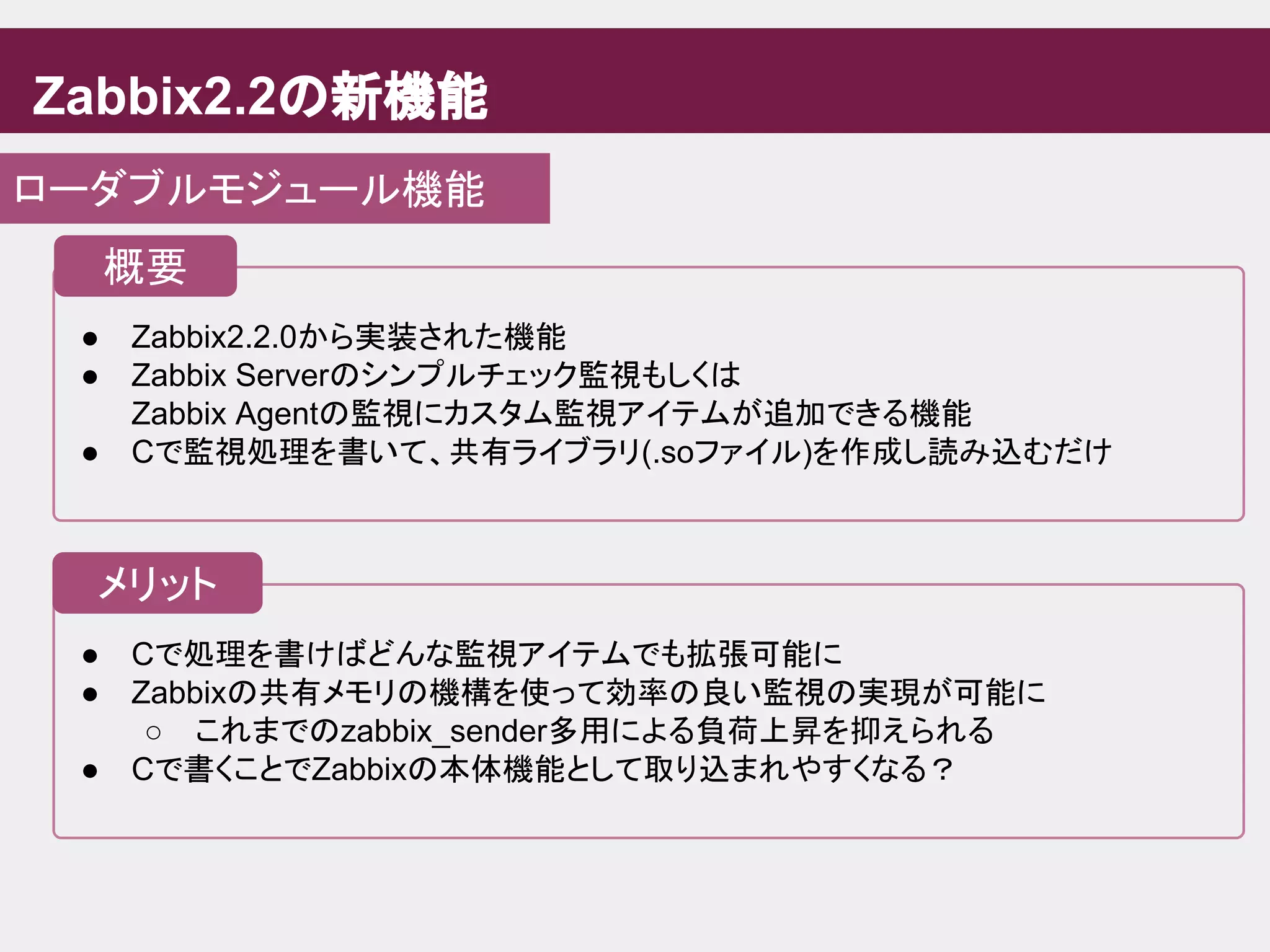 ● Cで処理を書けばどんな監視アイテムでも拡張可能に
● Zabbixの共有メモリの機構を使って効率の良い監視の実現が可能に
○ これまでのzabbix_sender多用による負荷上昇を抑えられる
● Cで書くことでZabbixの本体機能として取り込まれやすくなる？
Zabbix2.2の新機能
ローダブルモジュール機能
● Zabbix2.2.0から実装された機能
● Zabbix Serverのシンプルチェック監視もしくは
Zabbix Agentの監視にカスタム監視アイテムが追加できる機能
● Cで監視処理を書いて、共有ライブラリ(.soファイル)を作成し読み込むだけ
概要
メリット
 