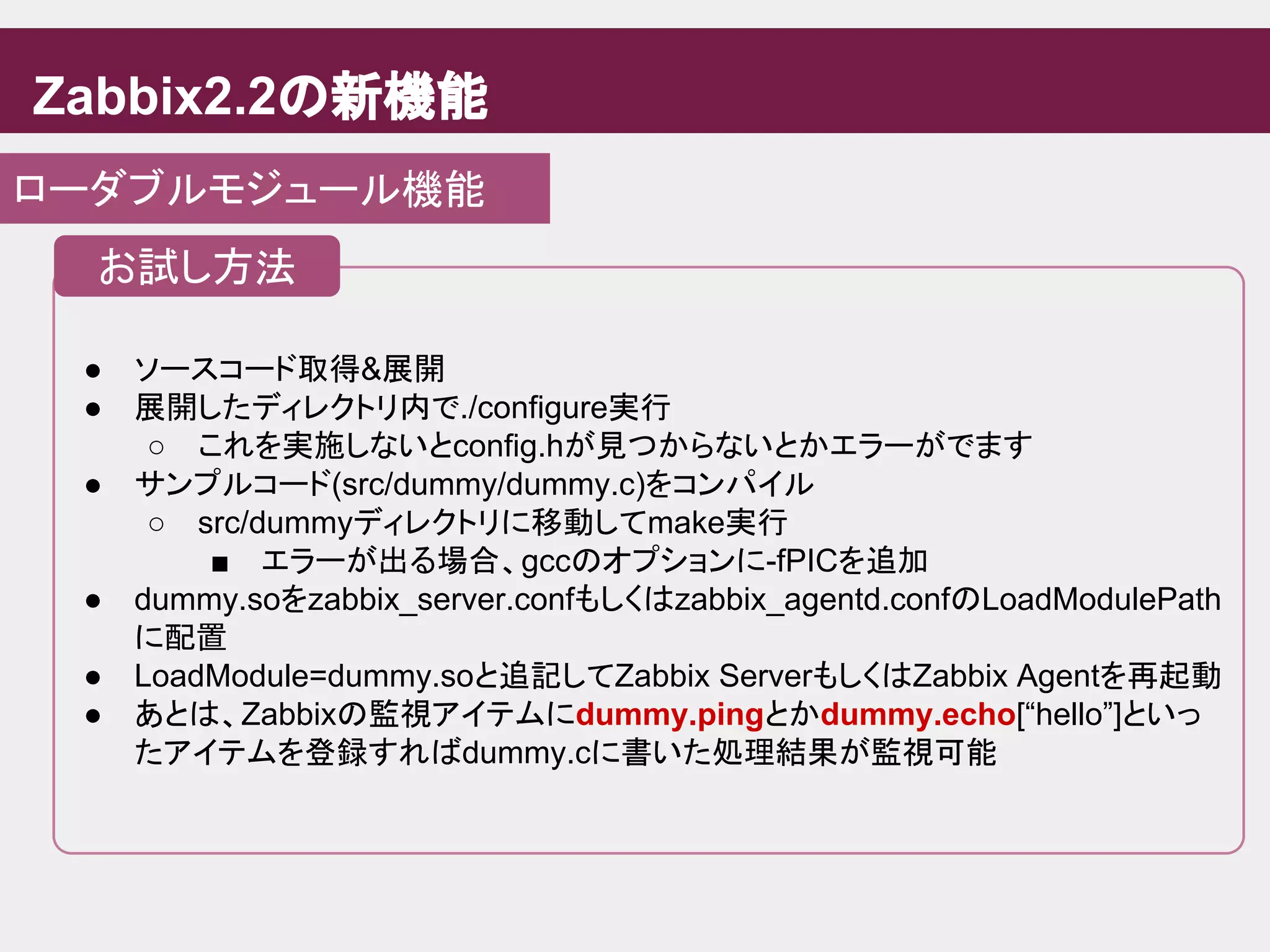 Zabbix2.2の新機能
ローダブルモジュール機能
● ソースコード取得&展開
● 展開したディレクトリ内で./configure実行
○ これを実施しないとconfig.hが見つからないとかエラーがでます
● サンプルコード(src/dummy/dummy.c)をコンパイル
○ src/dummyディレクトリに移動してmake実行
■ エラーが出る場合、gccのオプションに-fPICを追加
● dummy.soをzabbix_server.confもしくはzabbix_agentd.confのLoadModulePath
に配置
● LoadModule=dummy.soと追記してZabbix ServerもしくはZabbix Agentを再起動
● あとは、Zabbixの監視アイテムにdummy.pingとかdummy.echo[“hello”]といっ
たアイテムを登録すればdummy.cに書いた処理結果が監視可能
お試し方法
 