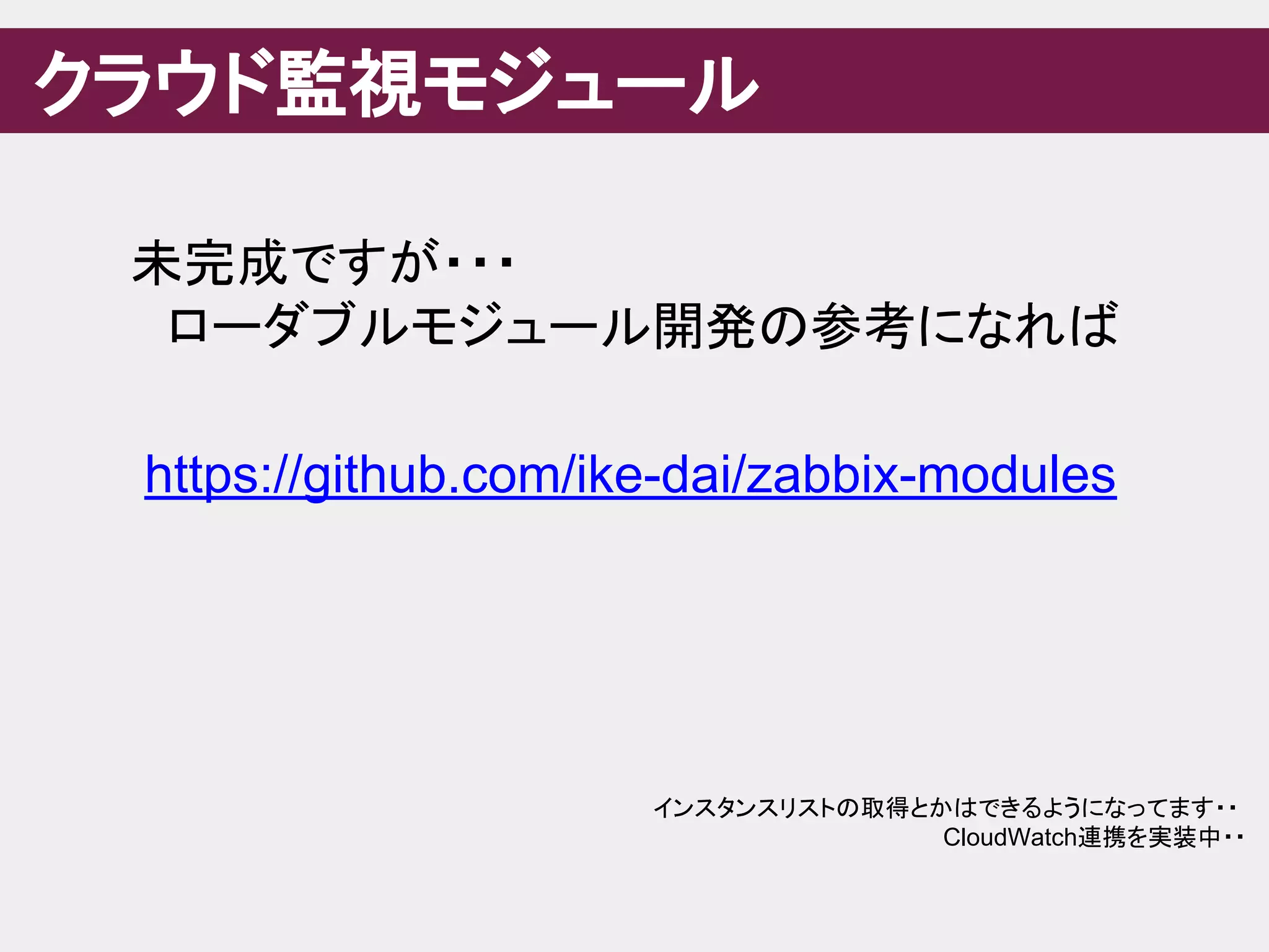 クラウド監視モジュール
未完成ですが・・・
　ローダブルモジュール開発の参考になれば
https://github.com/ike-dai/zabbix-modules
インスタンスリストの取得とかはできるようになってます・・
CloudWatch連携を実装中・・
 