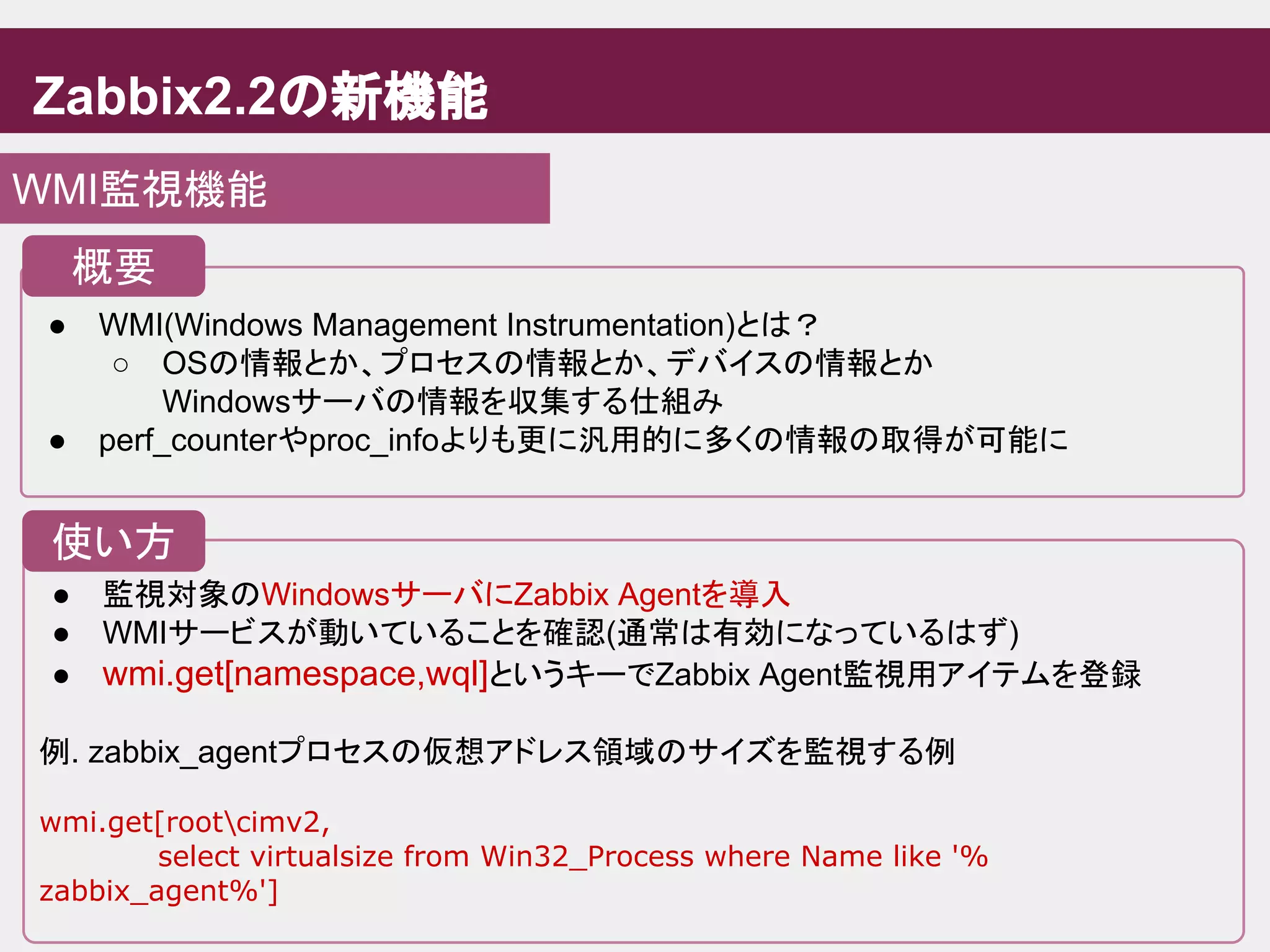 Zabbix2.2の新機能
WMI監視機能
● WMI(Windows Management Instrumentation)とは？
○ OSの情報とか、プロセスの情報とか、デバイスの情報とか
Windowsサーバの情報を収集する仕組み
● perf_counterやproc_infoよりも更に汎用的に多くの情報の取得が可能に
概要
● 監視対象のWindowsサーバにZabbix Agentを導入
● WMIサービスが動いていることを確認(通常は有効になっているはず)
● wmi.get[namespace,wql]というキーでZabbix Agent監視用アイテムを登録
例. zabbix_agentプロセスの仮想アドレス領域のサイズを監視する例
wmi.get[rootcimv2,
select virtualsize from Win32_Process where Name like '%
zabbix_agent%']
使い方
 