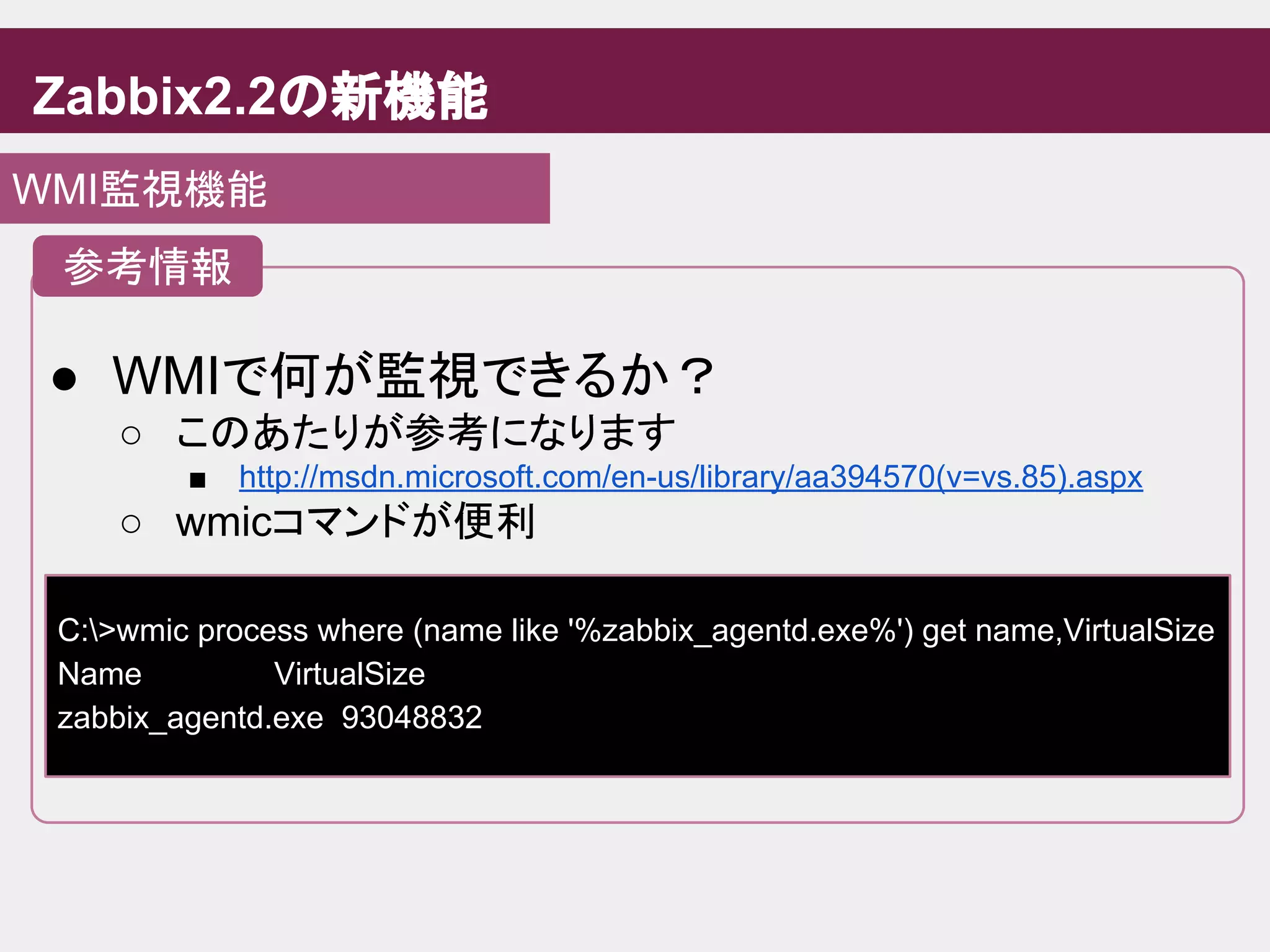 Zabbix2.2の新機能
WMI監視機能
● WMIで何が監視できるか？
○ このあたりが参考になります
■ http://msdn.microsoft.com/en-us/library/aa394570(v=vs.85).aspx
○ wmicコマンドが便利
参考情報
C:>wmic process where (name like '%zabbix_agentd.exe%') get name,VirtualSize
Name VirtualSize
zabbix_agentd.exe 93048832
 