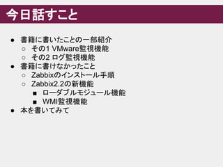 今日話すこと
● 書籍に書いたことの一部紹介
○ その1 VMware監視機能
○ その2 ログ監視機能
● 書籍に書けなかったこと
○ Zabbixのインストール手順
○ Zabbix2.2の新機能
■ ローダブルモジュール機能
■ WMI監視機能
● 本を書いてみて
 
