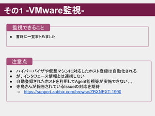 ● ハイパーバイザや仮想マシンに対応したホスト登録は自動化される
● が、インタフェース情報とは連携しない
● 自動登録されたホストを利用してAgent監視等が実施できない。。
● 寺島さんが報告されているIssueの対応を期待
○ https://support.zabbix.com/browse/ZBXNEXT-1990
その1 -VMware監視-
注意点
● 書籍に一覧まとめました
監視できること
 