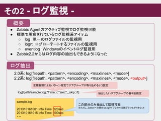 その2 - ログ監視 -
● Zabbix Agentのアクティブ監視でログ監視可能
● 標準で用意されているログ監視系アイテム
○ log　単一のログファイルの監視用
○ logrt　ログローテートするファイルの監視用
○ eventlog　Windowsのイベントログ監視用
● Zabbix2.2からはログ内容の抽出もできるようになった
概要
ログ抽出
sample.log
201310161001 Info Time: 123sec
201310161015 Info Time: 100sec
・・・
この部分のみ抽出して監視可能
※ただし、Zabbixへの保存はLogタイプなので注意(グラフ化ができない)
2.0系: log[filepath, <pattern>, <encoding>, <maxlines>, <mode>]
2.2系: log[filepath, <pattern>, <encoding>, <maxlines>, <mode>, <output>]
log[/path/sample.log,"Time: (.*)sec",,,skip,1]
正規表現によるパターン指定でサブグループが取り込めるよう設定
抽出したいサブグループの番号を指定
 