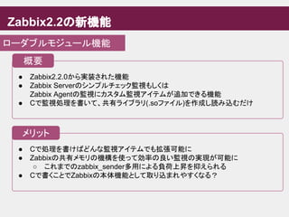 ● Cで処理を書けばどんな監視アイテムでも拡張可能に
● Zabbixの共有メモリの機構を使って効率の良い監視の実現が可能に
○ これまでのzabbix_sender多用による負荷上昇を抑えられる
● Cで書くことでZabbixの本体機能として取り込まれやすくなる？
Zabbix2.2の新機能
ローダブルモジュール機能
● Zabbix2.2.0から実装された機能
● Zabbix Serverのシンプルチェック監視もしくは
Zabbix Agentの監視にカスタム監視アイテムが追加できる機能
● Cで監視処理を書いて、共有ライブラリ(.soファイル)を作成し読み込むだけ
概要
メリット
 
